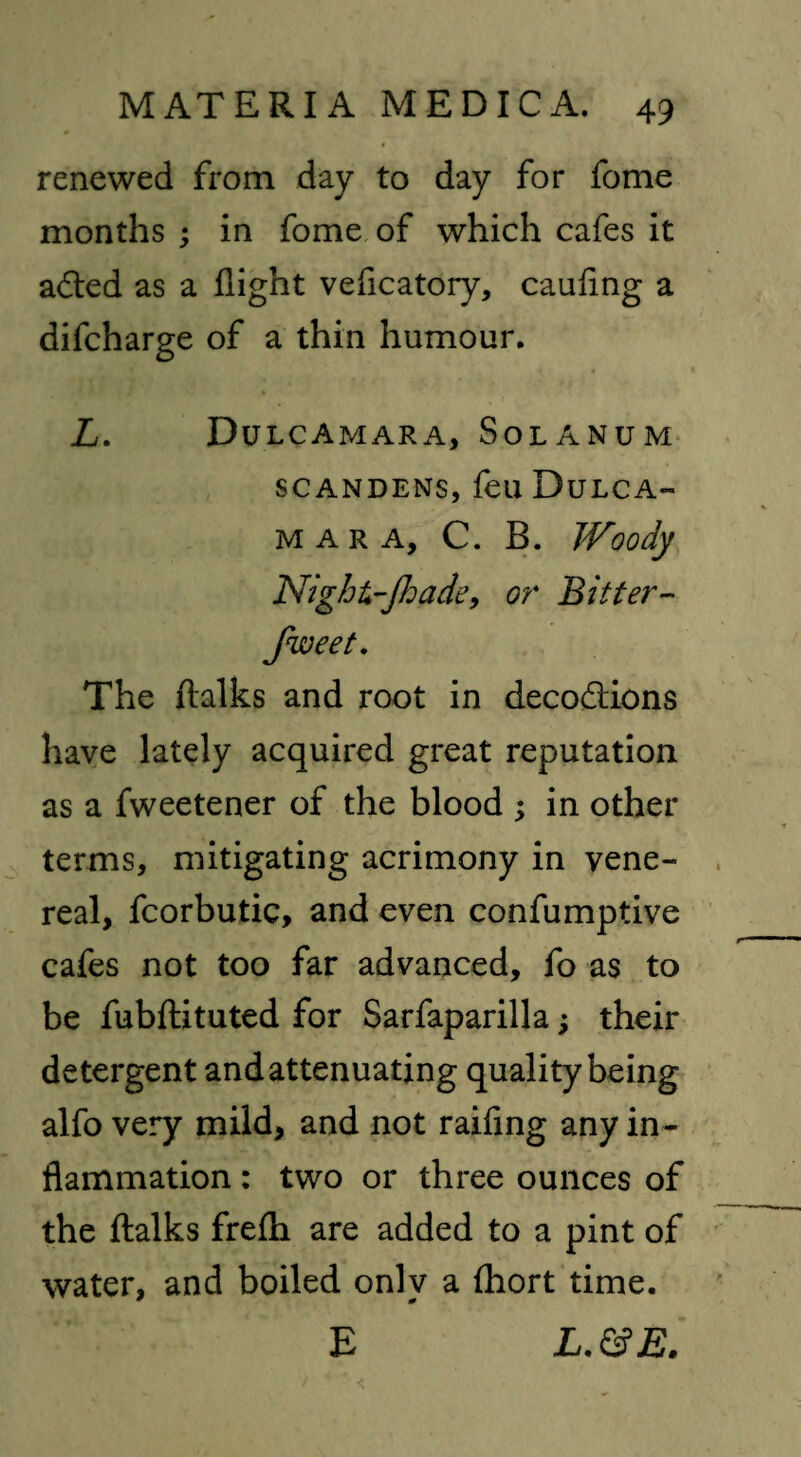 renewed from day to day for fome months ; in fome of which cafes it adted as a flight vefleatory, cauflng a difeharge of a thin humour. L. Dulcamara, Solanum SCANDENS, feu DuLCA- MARA, C. B. Woody Night-Jhade, or Bitter- The ftalks and root in decodtions have lately acquired great reputation as a fweetener of the blood ; in other terms, mitigating acrimony in vene¬ real, fcorbutic, and even confumptive cafes not too far advanced, fo as to be fubftituted for Sarfaparilla j their detergent and attenuating quality being alfo very mild, and not raifing any in¬ flammation : two or three ounces of the ftalks frefti are added to a pint of water, and boiled only a fhort time. E L.&E.