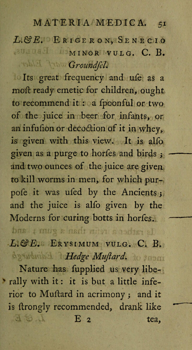 L.&E. Erigeron, Senecio MINOR VULG. C. B. GroundfeL Its great frequency and ufe as a mod: ready emetic for children, ought to recommend it : a fpoonful or two of the juice in beer for infants, or an infufion or decoction of it in whey, is given with this view* It is alfo given as a purge to horfes and birds ; and two ounces of the juice are given to kill worms in men, for which pur- pofe it was ufed by the Ancients 5 and the juice is alfo given by the Moderns for curing botts in horfes. L.&E. Erysimum vulg. C. B. Hedge Mnjtard. Nature has fupplied us very libe- ' rally with it: it is but a little infe¬ rior to Muftard in acrimony ; and it is ftrongly recommended, drank like d v E 2 tea.