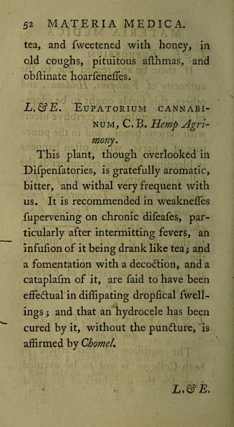tea, and fweetened with honey, in old coughs, pituitous afthmas, and obftinate hoarfeneffes. L.&E. Eupatorium cannabi- num, C. B. Hemp Agri¬ mony. This plant, though overlooked in Difpenfatories, is gratefully aromatic, bitter, and withal very frequent with us. It is recommended in weakneffes fupervening on chronic difeafes, par¬ ticularly after intermitting fevers, an infufion of it being drank like tea; and a fomentation with a decoction, and a cataplafm of it, are faid to have been effectual in diffipating dropfical fwell- ings; and that an hydrocele has been cured by it, without the puncture, is affirmed by GhomeL - , E.
