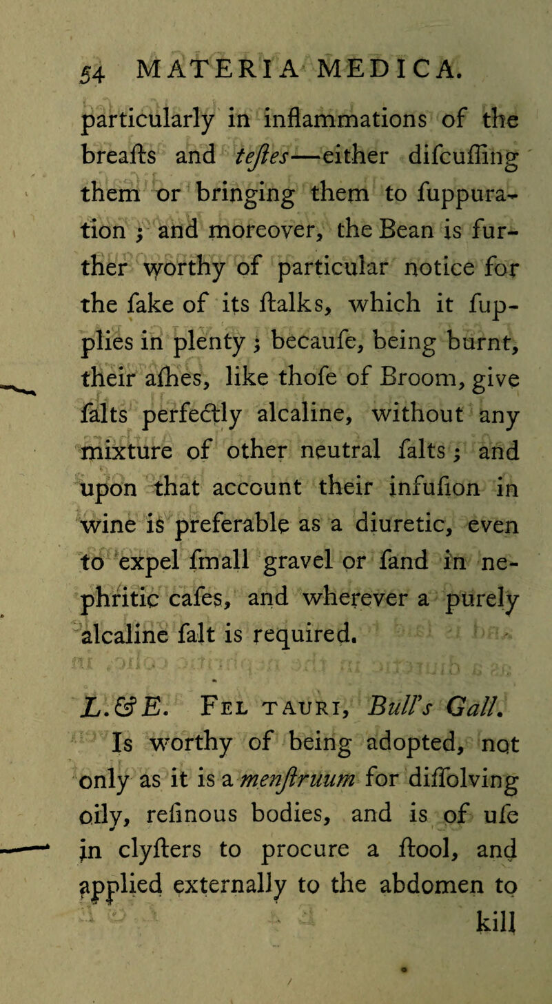 particularly in inflammations of the breafts and tejies—either difcufling them or bringing them to fuppura- tion ; and moreover, the Bean is fur¬ ther \yorthy of particular notice for the fake of its ftalks, which it fup- plies in plenty ; becaufe, being burnt, their afhes, like thofe of Broom, give falts perfectly alcaline, without any mixture of other neutral falts; and upon that account their infufion in wine is preferable as a diuretic, even to expel fmall gravel or fand in ne¬ phritic cafes, and wherever a purely alcaline fait is required. L.&E. Fel tauri, Bull's Gall. Is worthy of being adopted, nqt only as it is a menjiruum for diffolving oily, refinous bodies, and is of ufe in clyfters to procure a fiool, and applied externally to the abdomen to kill