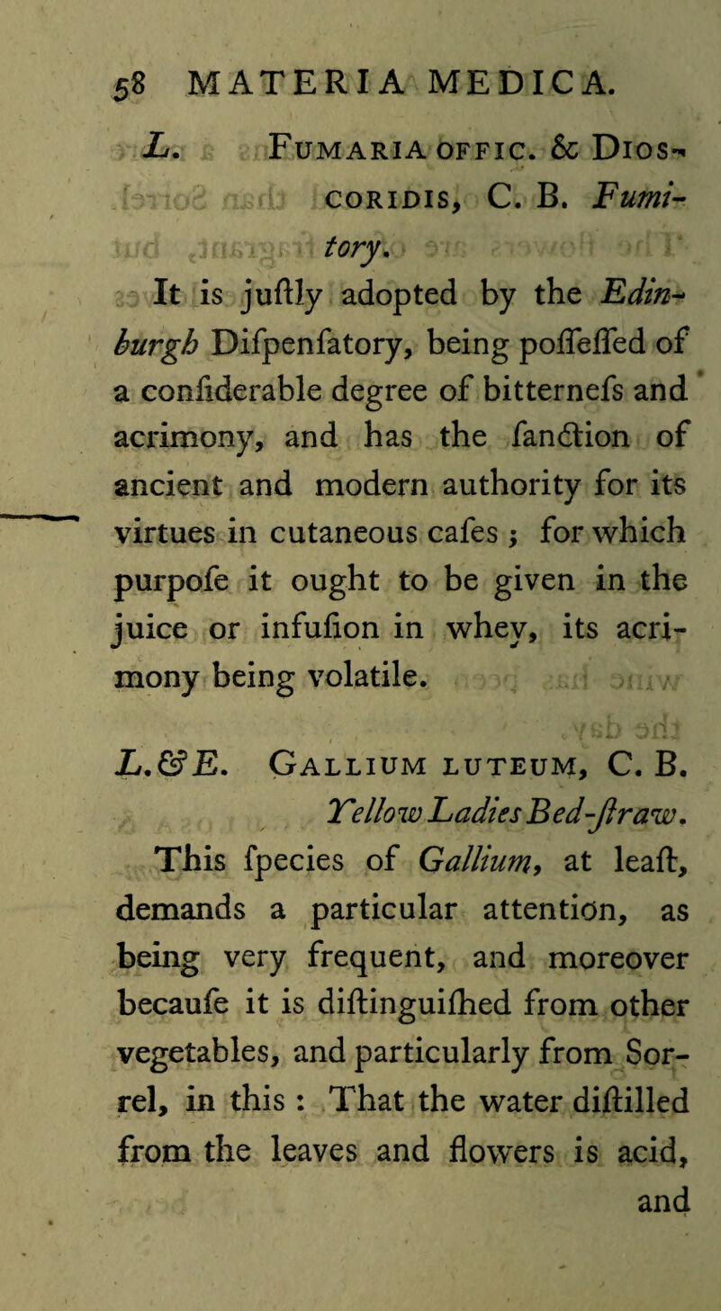 L. Fumaria offic. & Dios- coridis, C. B. Fumi¬ tory, It is juftly adopted by the Edin¬ burgh Difpenfatory, being poflfefled of a confiderable degree of bitternefs and acrimony, and has the fandtion of ancient and modern authority for its virtues in cutaneous cafes ; for which purpofe it ought to be given in the juice or infufion in whey, its acri¬ mony being volatile. L,&E. Gallium luteum, C. B. Tello w Ladies B ed -fir aw. This fpecies of Gallium, at leaft, demands a particular attention, as being very frequent, and moreover becaufe it is diftinguifhed from other vegetables, and particularly from Sor¬ rel, in this : That the water diftilled from the leaves and flowers is acid, and