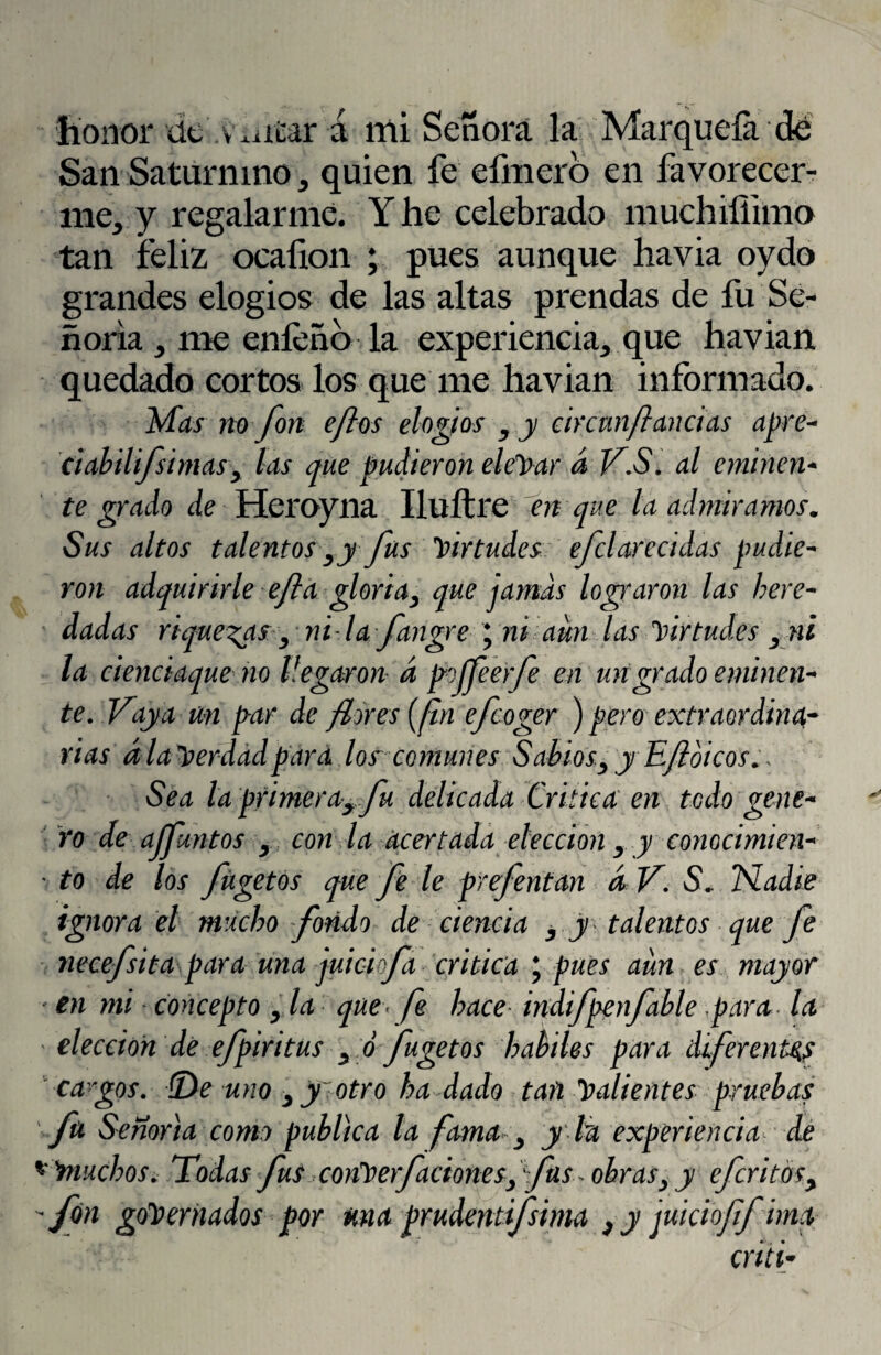 San Saturnino > quien fe cimero en favorecer¬ me^ y regalarme. Y he celebrado muchiíiimo tan feliz ocafion ; pues aunque havia oydo grandes elogios de las altas prendas de fu Se¬ ñoría ^ me eníeñb la experiencia^ que havian quedado cortos los que me havian informado. Mas no fon e/los elogios y y c ir cun/l andas apre- ciabilifsimas> las que pudieron elevar á V.S. al ominen- te grado de Heroyna Iluítre en que la admiramos. Sus altos talentosry fus virtudes efclarecidas pudie¬ ron adquirirle efta gloriay que jamas lograron las here¬ dadas riquezas, ni la fangre ; ni aun las virtudes , ni la cienciaque no llegaron a pojfeerfe en un grado eminen¬ te. Vaya un par de /lores (fin efcoger ) pero extraordina¬ rias ala Verdad para los comunes Sabios y y E/loicos Sea la primeray fu delicada Critica en todo gene¬ ro de ajfuntos , con la acertada elección , y conocimien- ' to de los fügetos que fe le prefentan dV. S* Nadie ignora el mucho fondo de ciencia y y talentos que fe necefsita para una juici fa critica \ pues aun es mayor en mi concepto , la que< fe hace indifpenfable para la elección de efpiritus yó fugetos hábiles para diferentes -cargos. (De uno , yiotro ha dado tan Calientes pruebas fu Señoría como publica la fama 3 ylu experiencia de *muchos. Todas fus conb erfaetonesfas obras,y eferitós, fon gobernados por una prudentifsima , y juicioff ima criti*