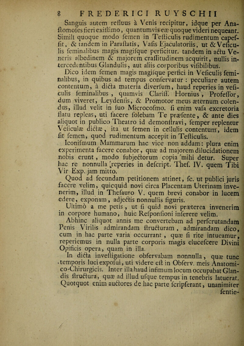 B FREDERICI RUYSCHII Sanguis autem refluus k Venis recipitur, idque per Ana- flomofes fieri exiflimo, quantumvis eas quoque videri nequeant. Simili quoque modo femen in TeAiculis rudimentum capef- fit, & tandem in Paraflatis, Vafis Ejaculatoriis, ut&Veficu- lis feminalibus magis magifque perficitur, tandem in a&u Ve¬ neris albedinem & majorem craflitudinem acquirit, nullis in¬ tercedentibus Glandulis, aut aliis corporibus vifibilibus. Dico idem femen magis magiique perfici in Veficulis femi¬ nalibus, in quibus ad tempus confervatur : peculiare autem contentum, a didta materia diverfum, haud reperies in vefi¬ culis feminalibus , quamvis Clarifl. Elornius , ProfefTor, dum viveret, Leydeniis, & Promotor meus aeternum colen¬ dus, illud velit in fuo Microcofmo. fi enim vafa excretoria flatu repleas, uti facere folebam Te praefente, & ante dies aliquot in publico Theatro id demonflravi, femper replentur Veficulae diftas, ita ut femen in cellulis contentum, idem fit femen, quod rudimentum accepit in Tefliculis. Iconifmum Mammarum hac vice non addam: plura enim experimenta facere conabor, quae ad majoremdilucidationem nobis erunt, modo fubjediorum copia mihi detur. Super hac re nonnulla [reperies in defcript. Thef. IV. quem Tibi Vir Exp. jam mitto. ,N J aod- Quod ad fecundam petitionem attinet, fc. ut publici juris facere velim, quicquid novi circa Placentam Uterinam inve¬ nerim, illud in Thefauro V. quem brevi conabor in lucem edere, exponam , adjedfis nonnullis figuris. Ultimo a me petis, ut fi quid novi praeterea invenerim in corpore humano, huic Refponfioni inferere velim. Abhinc aliquot annis me convertebam ad perfcrutandam Penis Virilis admirandam Arudturam , admirandam dico, cum in hac parte varia occurrant , quae fi rite intueamur, reperiemus in nulla parte corporis magis elucefcere Divini Opificis opera, quam in illa. In difta invefligatione obfervabam nonnulla, quae tunc .temporis luciexpolui, uti videre eft in Obferv. meis Anatomi- co-Chirurgicis. Inter illa haud infimum locum occupabat Glan¬ dis Arudlura, quae ad illud ufque tempus in tenebris latuerat. Quotquot enim auftores de hac parte fcripferant, unanimiter fentie- / /