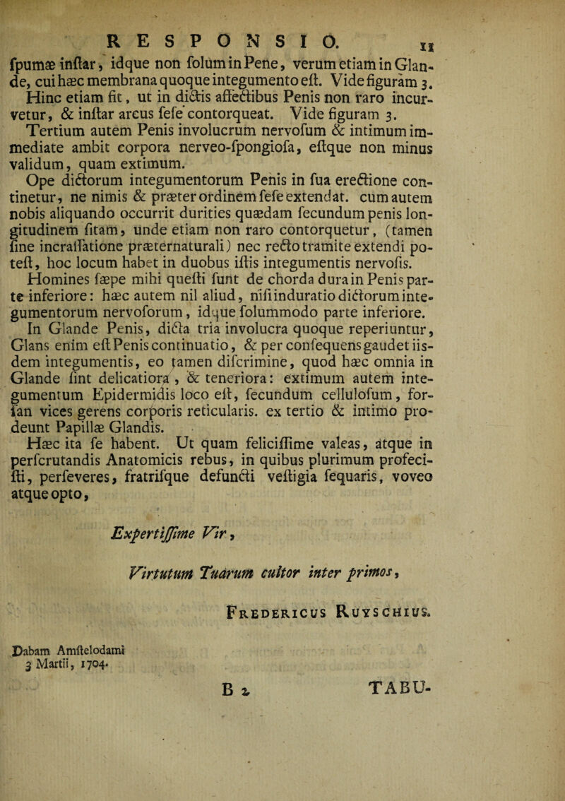 fpumaeinftar, idque non foluminPene, verum etiam in Glan¬ de, cuihaec membrana quoque integumento eft. Videfiguramj. Hinc etiam fit, ut in dictis affectibus Penis non raro incur¬ vetur, & inftar areus fefe contorqueat. Vide figuram 3. Tertium autem Penis involucrum nervofum & intimum im¬ mediate ambit corpora nerveo-fpongiofa, eftque non minus validum, quam extimum. Ope didorum integumentorum Penis in fua eredione con¬ tinetur, ne nimis & praeter ordinem fefe extendat, cumautem nobis aliquando occurrit durities quaedam fecundum penis lon¬ gitudinem fitam, unde etiam non raro contorquetur, (tamen fine incraffatione praeternaturali) nec redo tramite extendi po- teft, hoc locum habet in duobus iftis integumentis nervofis. Homines faepe mihi quefti funt de chorda durain Penis par¬ te inferiore: haec autem nil aliud, nifiinduratiodidoruminte¬ gumentorum nervoforum, idque folummodo parte inferiore. In Glande Penis, dida tria involucra quoque reperiuntur, Glans enim eft Penis continuatio, & per confequensgaudet iis¬ dem integumentis, eo famen difcrimine, quod haec omnia in Glande fint delicatiora , & teneriora: extimum autem inte¬ gumentum Epidermidis loco elt, fecundum cellulofum, for- fan vices gerens corporis reticularis, ex tertio & intimo pro¬ deunt Papillae Glandis. Haec ita fe habent. Ut quam feliciflime valeas, atque in perfcrutandis Anatomicis rebus, in quibus plurimum profeci- fti, perfeveres, fratrifque defundi veftigia fequaris, voveo atque opto, ExpertiJJime Vir, Virtutum Tuarum cultor inter primos, • ■ * ’’ij * - • •: '■'.? *XIit * • ~ ' > f.’. • * >.■ * • - - ,• •' . - . Frederxcus Ruyschius. Dabam Amflelodami 3 Martii, 1704.