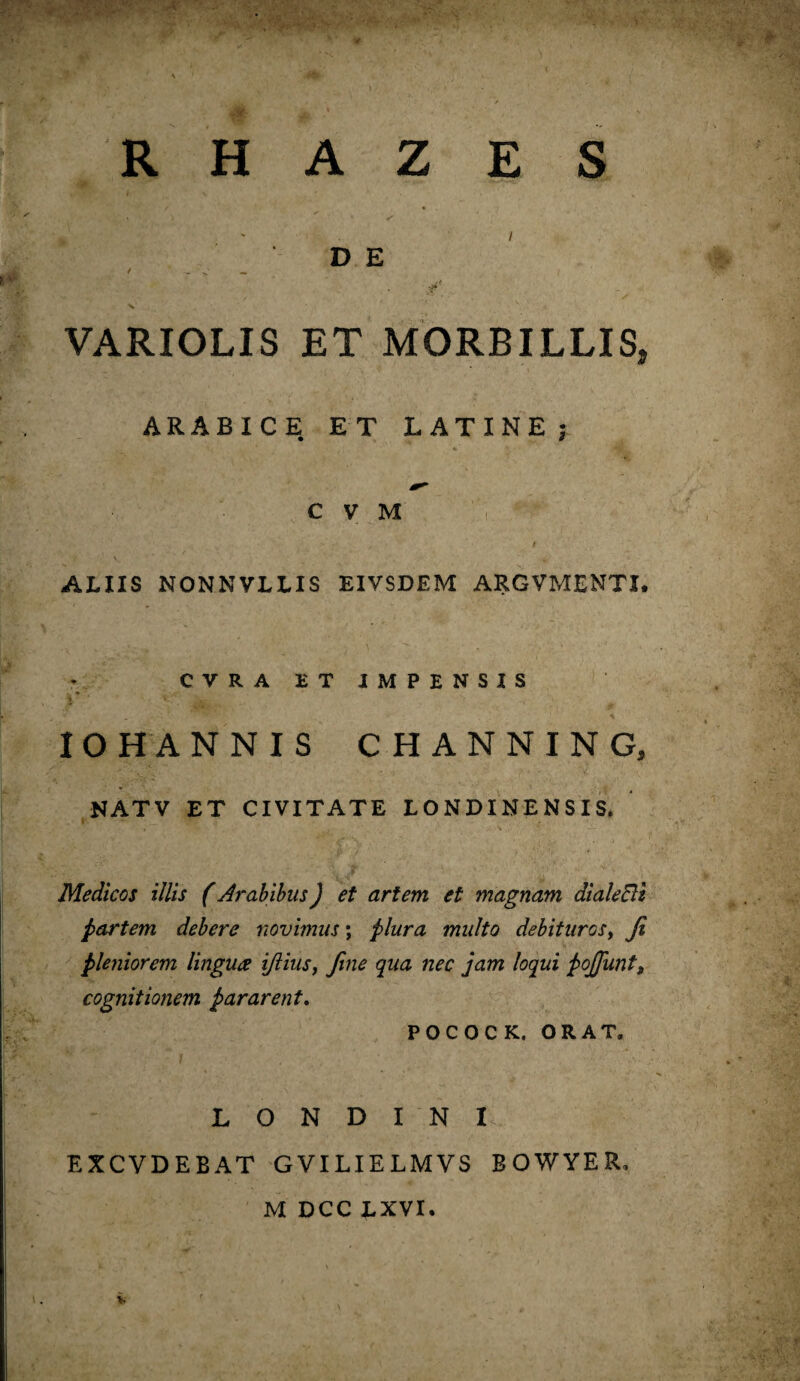 T* R H A Z E S V D E * - > — VARIOLIS ET MORBILLIS, ARABICE ET LATINE; C V M i ALIIS NONNVLLIS EIVSDEM ARGVMENTI. CVRAETJMPENSIS IO H ANNIS CHANNING, NATV ET CIVITATE LONDINENSIS. Medicos illis (Arabibus) et artem et magnam dialeBl partem debere novimus *, plura multo debiturosy Ji pleniorem lingua ijiiusy fine qua nec jam loqui pojjunt, cognitionem pararent, POCOCK. ORAT. L O N D I N I EXCVDEBAT GVILIELMVS BOWYER. M DCC LXVI.