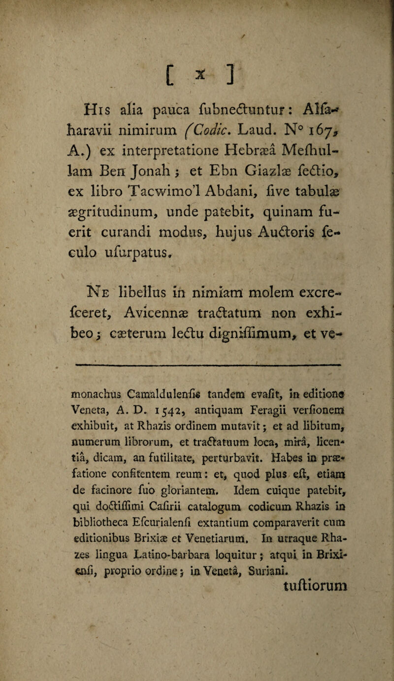 c ^ J I His alia pauca fubnedluntur: Alfa--' haravii nimirum fCodic. Laud. N® 167, A^) ex interpretatione Hebraea Mefhul- lam Ben JonaH; et Ebn Giazlae fedio, ex libro Tacwimol Abdani, five tabulae aegritudinum, unde patebit, quinam fu¬ erit curandi modus, hujus Auftoris fe- eulo ufurpatus. Ne libellas ih nimiam molem excre- fceret, Avicennae tra(5latum non exhi¬ beo I caeterum leilu digniffimum^ et ve- monachus Cam^ildulenfk tandem evafit, 5n editione Veneta, A. D. 1542, antiquam Feragii verfionem exhibuit, at Rhazis ordinem mutavit; et ad libitum, numerum librorum, et tra(5^atuum loca, mka, licen¬ tia, dicam, an futilitate, perturbavit. Habes in prae¬ fatione conifentem reum; et, quod plus efl, etiam de facinore fuo gloriantem. Idem cuique patebit, qui dofliffimi Calirii catalogum codicum Rhazis in bibliotheca Efcurialenli extantium comparaverit cum editionibus Brixise et Venetiarum. In utraque Rha- zes lingua Latino-barbara loquitur; atqui in Brixi- enfi, proprio ordine > in Veneta, Suriani. tuftiorum