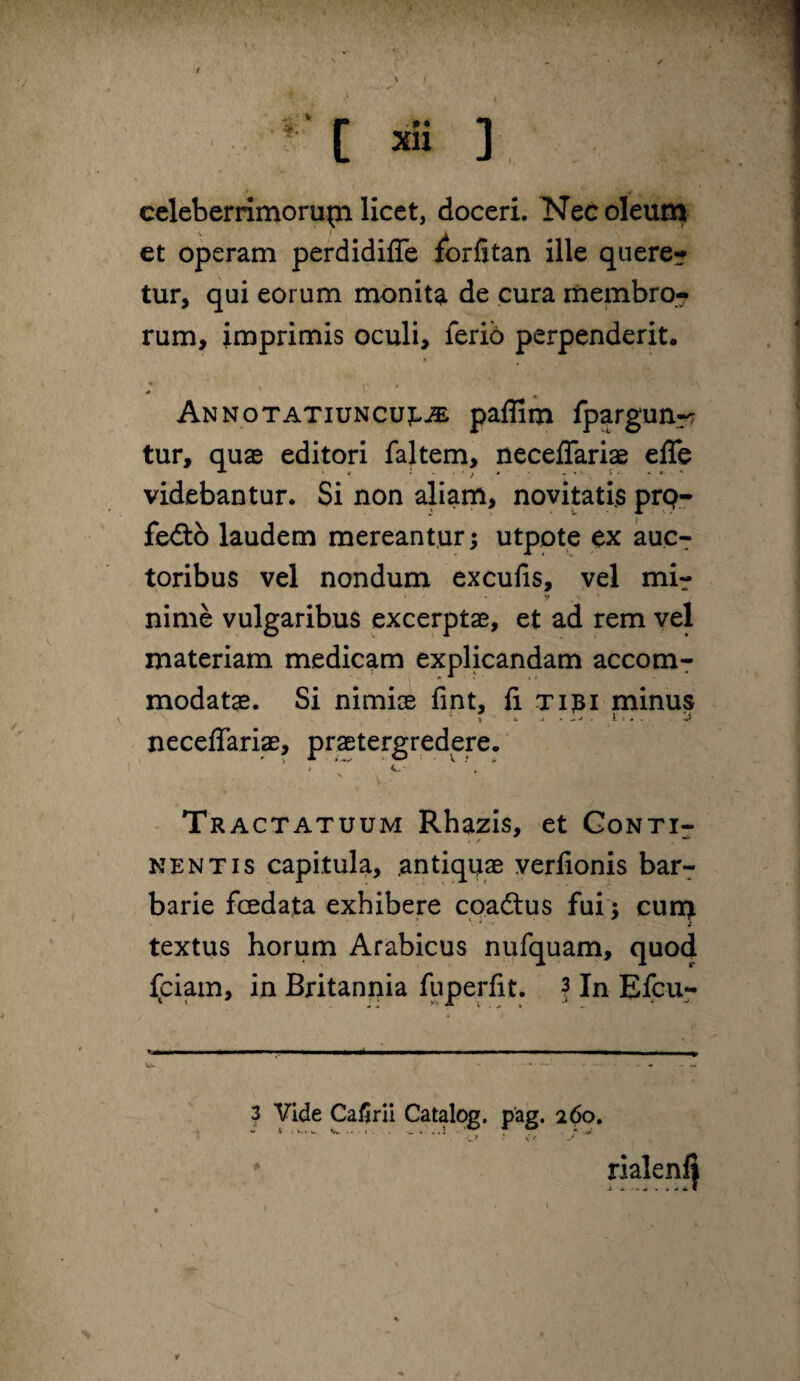 celeberrimorupi licet, doceri. Nec oleum et operam perdidifle forfitan ille quere? tur, qui eorum monita de cura membro-? rum, imprimis oculi, ferib perpenderit. « 0 Annotatiuncujlje paffim fpargunr? tur, quae editori faltem, neceflariae efle videbantur. Si non aliam, novitatis prq- fedto laudem mereantur; utpote ex auc? toribus vel nondum excufis, yel mi? nime vulgaribus excerptae, et ad rem vel materiam medicam explicandam accom¬ modatae. Si nimiae fint, fi T131 minus t * j. » ^j . ti.- j' neceflariae, praetergredere. * c , ' \ Tractatuum Rhazis, et Gonti- NENTIS capitula, antiquae verfionis bar? barie fcedata exhibere coacSus fui; cur^ textus horum Arabicus nufquam, quod Iciam, in Britannia fuperfit. f In Efcu- 3 Vide Cafirii Catalog. p'ag. 260. •1. ‘f ' \ e I