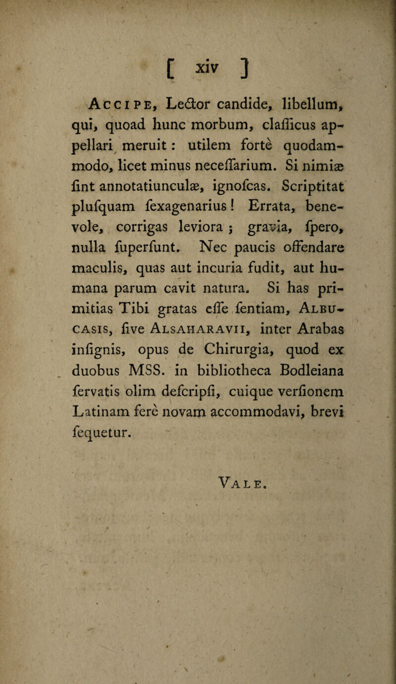 Accipe, Ledor candide,, libellum, qui, quoad hunc morbum, clafficus ap¬ pellari^ meruit: utilem forte quodam¬ modo, licet minus neceflarium. Si nimiae fint annotatiunculae, ignofcas. Scriptitat' plufquam fexagenarius! Errata, bene¬ vole, corrigas leviora j gravia, fpero, nulla fuperfunt. Nec paucis ofFendare maculis, quas aut incuria fudit, aut hu¬ mana parum cavit natura. Si has pri¬ mitias Tibi gratas cffeTentiam, Albu- CASIS, five Alsaharavii, inter Arabas infignis, opus de Chirurgia, quod ex duobus MSS. in bibliotheca Bodleiana fervatis olim defcripfi, cuique verfioneru Latinam fere novam accommodavi, brevi fequetur. Vale. ( ✓