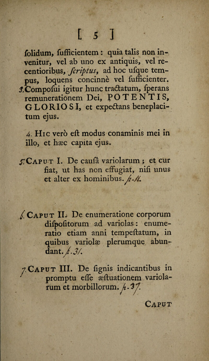 folidum, fufficientem : quia talis non in¬ venitur, vel ab uno ex antiquis, vel re- centioribus, fcriptusy ad hoc ufque tem¬ pus, loquens concinne vel fufficienter. :^.Compofui igitur hunc tradtatum, fpcrans remunerationem Dei, POTENTIS, GLORIOSI, et expeftans beneplaci¬ tum ejus. 4. Hic vero eft modus conaminis mei in illo, et haec capita ejus. /TCaput I. De caufa variolarum; et cur fiat, ut has non effugiat, nifi unus et alter ex hominibus,^.>C / Caput IL De enumeratione corporum difpofitorum ad variolas: enume¬ ratio etiam anni tempeftatum, in quibus variola plerumqfie^ abun- : Caput III. De fignis indicantibus in promptu elfe aeftuationem variola- \ fum et morbillorum. /4-^ Caput