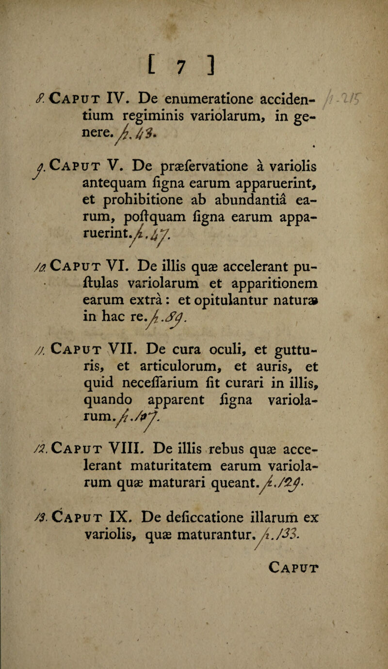 / Caput IV. De enumeratione acciden- / '1/5 tium regiminis variolarum, in ge- Caput V. De praefervatione a variolis antequam figna earum apparuerint, et prohibitione ab abundantia ea¬ rum, pofiquam figna earum appa¬ ruerint M Caput VI. De illis quae accelerant pu- flulas variolarum et apparitionem earum extra: et opitulantur natura» in hac re./. // Caput VII. De cura oculi, et guttu¬ ris, et articulorum, et auris, et quid neceflarium fit curari in illis, quando apparent ligna variola¬ rum. /;?. Caput VIII. De illis .rebus quae acce¬ lerant maturitatem earum variola¬ rum quae maturari queant.y^./^- * _ /S. Caput IX. De deficcatione illarum ex variolis, quas maturantur, Caput