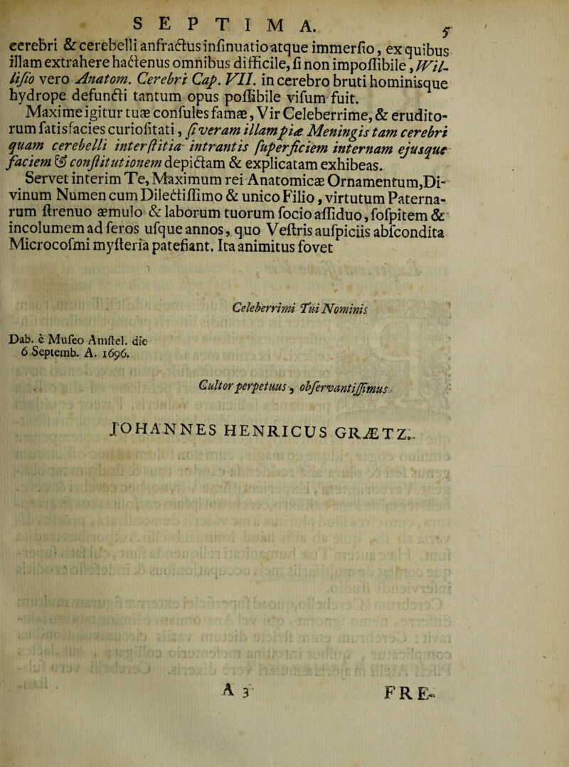 SEPTIMA. y cerebri & cerebelli anfractus infinuatioatqueimmerfio, ex quibus- illam extrahere hadtenus omnibus difficile, fi non impoffibile,TVil- lifio vero Anatom. Cerebri Cap. Vll. in cerebro bruti hominisque hydrope defundti tantum opus poffibile vifum- fuit. Maxime igitur tuae confules famae, Vir Celeberrime, & erudito¬ rum fatisfacies curiofitati, pveram 'illam fite Meningis tam cerebri quam cerebelli interftitia- intrantis fuperficiem internam ejusque faciem ^ confit ut ionem depidam & explicatam exhibeas. Servet interim Te, Maximum rei Anatomicae Ornamentum,Di- vinum Numen cum Dilediffimo & unico Filio, virtutum Paterna¬ rum ftrenuo aemulo & laborum tuorum focio affiduo,fofpitem & incolumem ad feros ufque annosquo Veftris aufpiciis abfcondita Microcofmi myfteria patefiant. Itaanimitus fovet Celeherrim Tui Nominis Dab. e Mufeo Amftel. dk 6.Septemh» A. 1696.. , Quitor perpetuusohfermntijjlmus.. JOHANNES HENRICUS GR.AiTZ,-