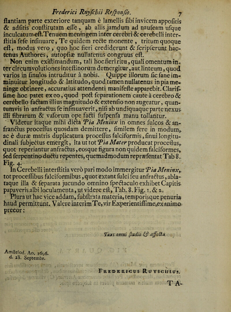 flandam parte exteriore tanquam e lamellis fibi invicem appofitis & adfitis conftitutam efle , ab aliis jamdum ad naufeam ufque inculcatum eft.Tenuera meningem inter cerebri & cerebelli inter- ftitia fefe infinuare, Te quidem redte monente , tritum quoque eft, modus vero , quo hoc fieri crediderunt & fcripferunt hac¬ tenus Authores, autopfisB nullatenus congruus eft. Non enim exiftimandum, tali hoc fieri ritu, quali omentum in¬ ter circumvolutiones inteftinorum demergitur,aut linteum, quod varios in finulos intruditur a nobis. Quippe illorum ficfane im¬ minuitur longitudo & latitudo, quod tamen nullatenus in pia me¬ ninge obtinere, accuratius attendenti manifefte apparebit. Clarifi- fime hoc patet ex eo, quod poft feparationem caute ^ cerebro & cerdbellofadlam'illius magnitudo &extenfio non augeatur, quan¬ tumvis in anfradusfeinfinuaverit,nifiabundiquaquepartenexus illi fibrarum & vaforum ope fafti fufpenfa manu tollantur. ' ' Videtur itaque mihi didla Fia Meninx in omnes fulcos &an- frandlus procelfus quosdam demittere, fimilem fere in modum,, ac e durae matris duplicatura procellus falciformis ,.finui longitu¬ dinali fubjedtus emergit, ita ut tot producat proceilus,. quot reperiantur anfradus, eosque figura non quidem falciformes, fed ferpentino dudu repentes, quemadmodum repraefentat Tab 8, Fig. 4. In Cerebelli interftitia vero pari modo immergitur TiaMeninx,, tot proceffibus falciformibus, quot extant fulci feu anfraftus, abla- taque illa & feparata jucundo omnino fpedaculo exhibet Capitis- papaveris albi loculamenta, ut videre eft, Tab. 8. Fig, Plura ut hac vice addam, fubftrata materia, temporisque penuria; haud permittunt. Valere interimTe, vir Experientiftime,ex animo,» precor: omni (ludio affcSfu ■ r Amflelod. Ao, r^gd* d. 28. Septembr. F R E D E R1 C U S R cr Y S C H 147 5* T A-