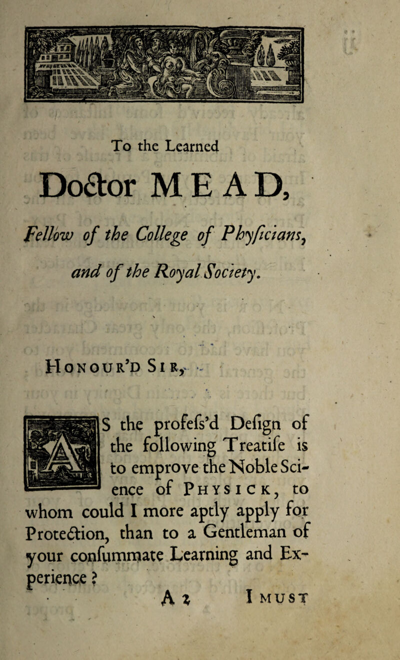 To the Learned Dodor MEAD, Fellow of the College of Ph<yftdamj and of the Royal Society. Honour’d SiRy - • S the profefs’d Defign of the following Treatife is to emprove the Noble Sci¬ ence of Physick, to whom could I more aptly apply for Prote6tion, than to a Gentleman of your confummate Learning and Ex¬ perience ? I MUST