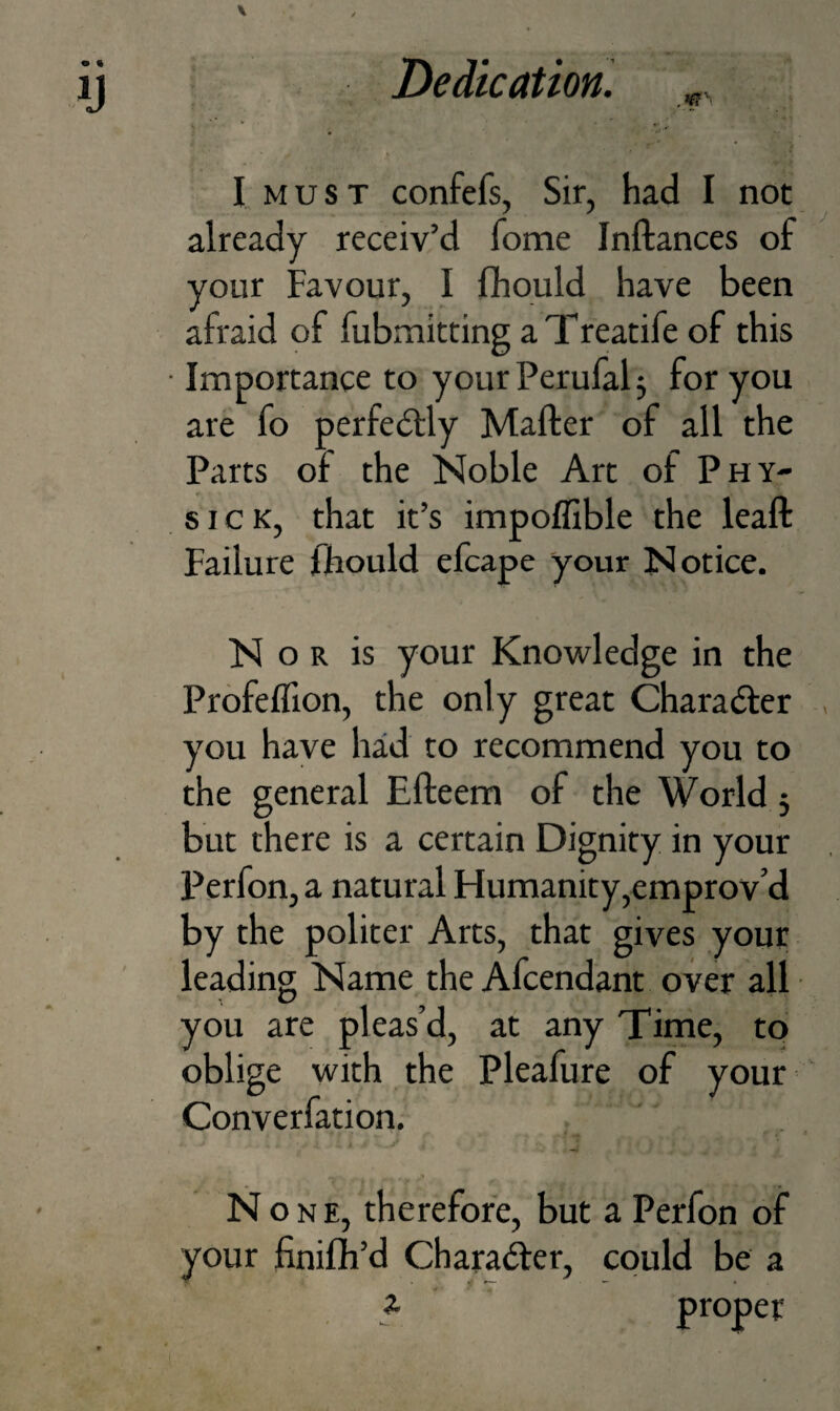 I, M u s T confefs, Sir, had I not already receiv’d Tome Inftances of your Favour, I fliould have been afraid of fubmitting a Treatife of this Importance to your Perufal 3 for you are fo perfectly Mailer of all the Parts of the Noble Art of Phy¬ sic k, that it’s impoflible the leaft Failure fhould efcape your Notice. N o R is your Knowledge in the Profefllon, the only great Charafter you have had to recommend you to the general Elleem of the World 5 but there is a certain Dignity in your Perfon, a natural Humanity,emprov’d by the politer Arts, that gives your leading Name the Afcendant over all you are pleas’d, at any Time, to oblige with the Pleafure of your Converfation. y None, therefore, but a Perfon of your finifh’d Charadler, could be a a proper