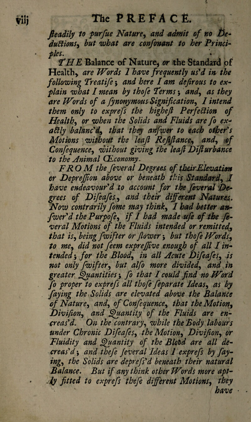 fteadtly to purfue Nature^ and admit of no j5^r- duBions^ hut what are confonant to her Princi’^ pies. • Vl he Balance of Nature, or the Standard of Healthy are Words 1 have frequently us'd m the following Treatife; and here I am defirous to esc^ plain what I mean by thofe Terms and^ as they are Words of a fynonymous Signification^ I intend them only to exprefs the higheft Perfection of Health.^ or when the Solids and Fluids are fo ex-> aSlly balanc'd^ that they adfwer to each other's Motions without the leaft Refifiance<^ and.^ rof Confequence^ without giving the leaft Difturbance to the Animal (JLconomy. FR O M the feveral Degrees of th&irEkvatim or DepreJJion above or beneath this Standard^ J have endeavour'd to account for the feveral De^ grees of Difeafes^^ and their different Hatures* How contrarily fome may thinks I had better an* fwer'd the Purpofe^ if I had made ufe of the fe* veral Motions of the Fluids intended or remitted^ that is.y being fwifter or flower j but thofe Wordsj to me^ did not feem exprejjive enough of all I in* tended •j for the Blaod.^ in dll Acute Difeafes^ ds not only fwifter^ but alfo more divided.^ and in greater, f^antities \ fo that I could find no Word fo proper to exprefs all thofe feparate Ideas^ as by faying the Solids are elevated above the Balance of Natureand.^ of Confequence^ that theAIotior^^ Divifton.^ and ^antity of the Fluids are en^ creas'd. On the contrary.^ while the Body labours under Chronic Difeafes^ the Motion^ Divifion^ or Fluidity and ^antity of the Blotd are all de* creased j and thefe fever al Ideas 1 exprefs by fay^ ing^ the Solids are deprefs'd beneath their natural Balance• But if any think other Words more apt*- jiy fitted to exprefs thefe different Motions^ they have •