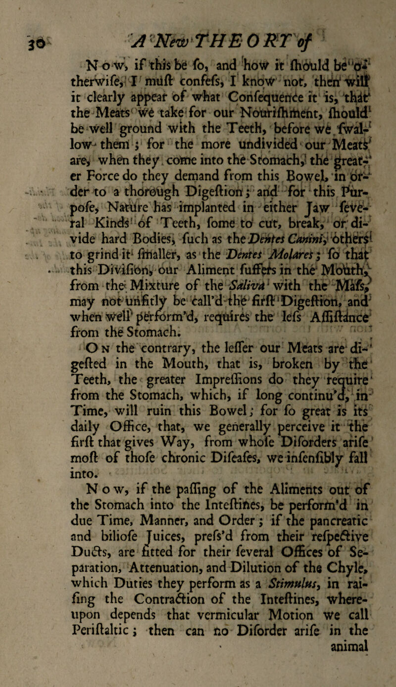 N o w, if this be fo, and ‘how it (hdtild therwife,! Confefs, I know not, thc^ witf it clearly appear of what Gorifequenee it is, thit^ the^Meats^ we takf for our Nburifhrirteht, fhould' be Well ground wkh the Teeth, before we,fwal- low-them j Tor the more undivided our Mcat^^ r are, when they. come into the Stomach,^ the greaff* er Force do they demand from this Bowel, ’in dr- dci* to a thorough Digeftion;' and for ’ this Pur- pofe. Nature has implanted in either Jaw feVe- ral Kinds''of Teeth, fome to' cut, break, or; di¬ vide hard Bodiesi fuch as xht DeMes to grind itTmaller, as'the Dentes AiolareS} fo that this Divifibn,''OUr Aliment fuff^fs in the* McAth',^ from thd. Mixture of the ‘ with the ^Mifs? may not^unfetly be' caird-ihb'firft'Digeftion, and^ when Welf perform'd, requires the lefs Afliftiice from the Stomachs » » On the contrary, the lefler our Meats are*di-' gefted in the Mouth, that is, broken by the Teeth, the greater Impreilions do they require’ from the Stomach, which, if long continu'd, ,in Time, will ruin this Bowel; for fo great is its daily Office, that, we generally perceive it the firft that gives Way, from whofe Diforders afife mod of thofe chronic Difeafes, wc infenfib’Iy fall into. ' 1. Now, if the paffing of the Aliments out of the Stomach into the Intediftes, be perform^ in due Time, Manner, and Order; if the pancreatic and biliofe Juices, prefs'd from their relpeftive Du(ds, are fitted for their feveral Offices of Se¬ paration, Attenuation, and Dilution of the Chyle, which Duties they perform as a StimHlusy in rai¬ ling the Contradion of the Inteftines, where¬ upon depends that vermicular Motion We call Peridaltic; then can Uo Diforder arife in the animal