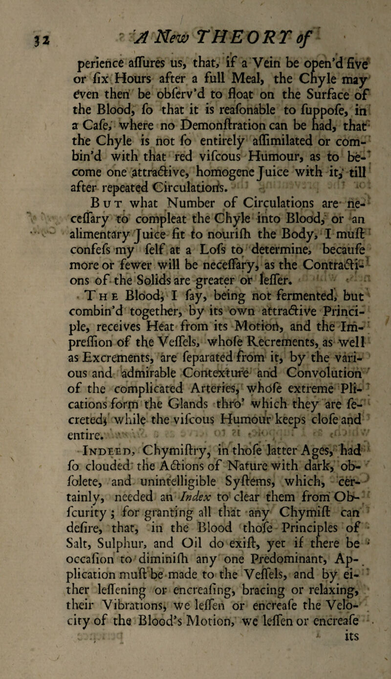 pericnce afTures us, that, if a Vein be open’d five or fix Hours after a full Meal, the Chyle may even then’ be obfcrv’d to float on the Surface of the Blood, fo that it is reafonable to fuppofe, iii a Cafe, where no Demonftration can be had, that- the Chyle is not fo entirely aflimilated or com¬ bin’d with that red vifcous Humour, as to be-^ come one attradive, homogenc Juice with it^' till after repeated Circulations. - But what Number of Circulations are- rie- cciTary to compleat the Chyle into Bloody' or an alimentary Juice fit to nourifli the Body, I mufl: confefs my felf at a Lofs to determine, becaufe more or fewer will be neceflary, as the Contraifli^’ ons of the Solids are greater or lefler. The Bloody I fay, being not fermented, but combin’d together, by its own attradiive Princi¬ ple, receives Heat from its Motiori, and the Im-' preflion of theVeflels, whofe Recrements, as well as Excrements, are feparated frorn it, by the vari¬ ous and admirable Contexture and Convolution ' of the complicated Arteries, whofe extreme Pit- cations form the Glands thro’ which they are fe- cretedf while the vifcous Humour keeps clofe and entire. ‘ ' ’ * y , Indeed, Chymiftry, in tliofe latter Ages,‘had ’ fo clouded* the Aftions of Nature with dark, ob- folete, and unintelligible Syftems, which, cer- ' tainlv, needed zn Index to'clear them frorriOb- feurity; for granting all that any Chymifl: can defire, that, in the Blood thofe Principles of Salt, Sulphur, and Oil do exifl:, yet if there be * occafion to diminifh any one Predominant, Ap-. plication muft be-made to the Veffels, and by ei¬ ther leflening or encreafing, bracing or relaxing, their Vibrations, we leffen or encreafe the Velo¬ city of the Blood’s Motion, we leifen or encreafe -