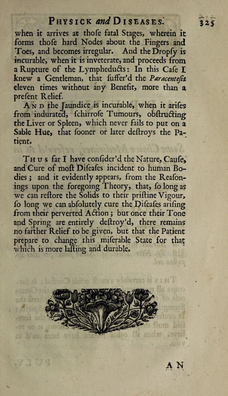 when it arrives ac thofe fatal Stages, wherein it forms thofe hard Nodes about the . Fingers and Toes, and becomes irregular. And theDropfy is incurable, when it is inveterate, and proceeds from a Rupture of the Lympheduds: In this Cafe I knew a Gentleman, that fuffer’d the Paracentejti eleven times without any Benefit, more than a prefent Relief A n d the Jaundice is incurable, when it arifes from indurated, fchirrofe Tumours, obftruding the Liver or Spleen, which never fails to put on a Sable Hue, that fooner or later deftroys the Pa¬ tient# Thus far I have confider*d the Nature, Caufe, and Cure of moft Difeafes incident to human Bo¬ dies ; and it evidently appears, from the Reafon- ings upon the foregoing Theory, that, fo long as we can reftore the Solids to their priftine Vigour, fo long we can abfolutely cure the IJifeafes arifing from their perverted A6i:ion; but once their Tone and Spring are entirely deftroy’d, there remains no farther Relief to be given, but that the Patient prepare to change this miferable State for that which is more lafting and durable.