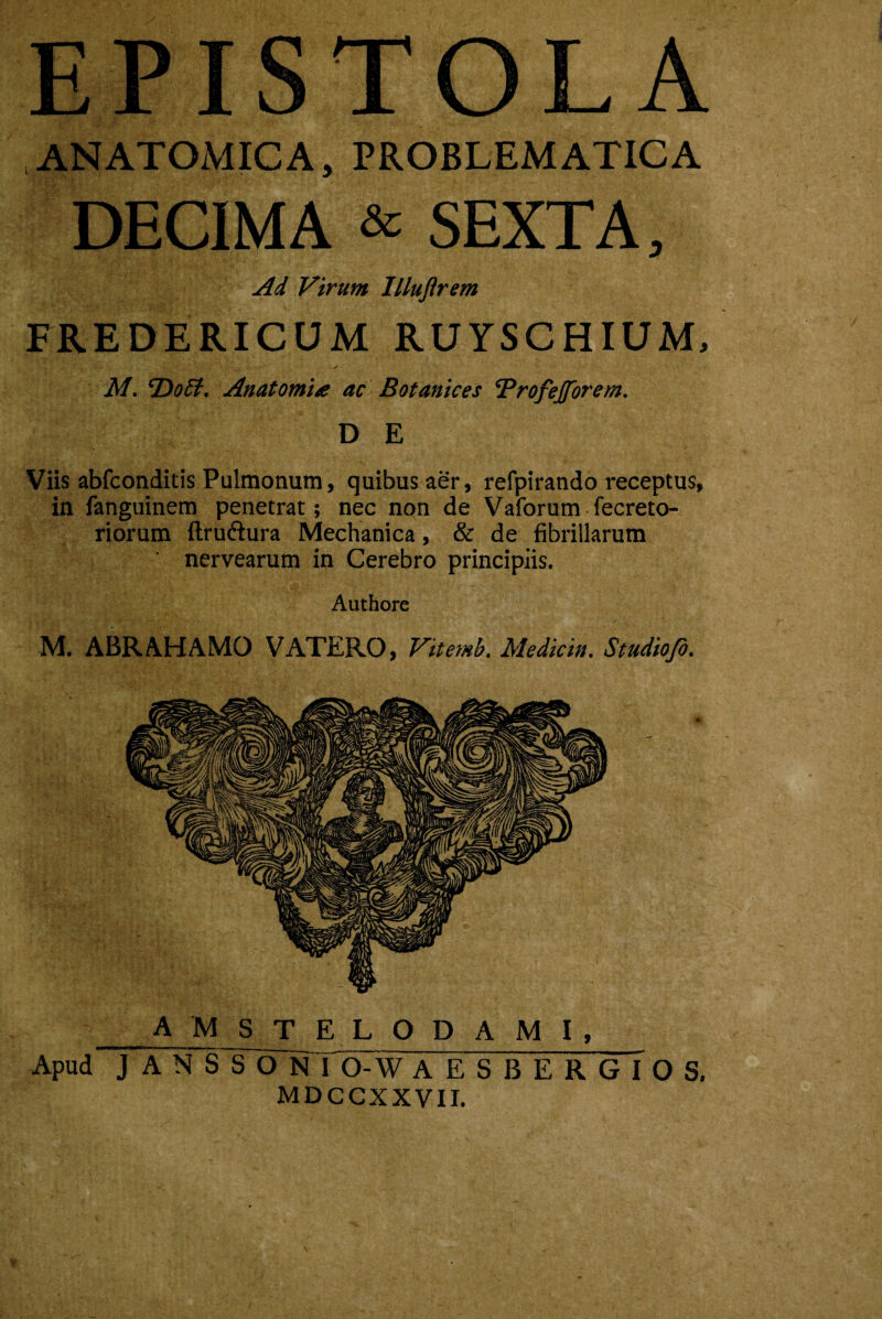 EPISTOLA ANATOMICA, PROBLEMATICA DECIMA & SEXTA, Ad Virum Illuftrem FREDERICUM RUYSCHIUM, M. HoB. Anatomia ac Botanices ‘Profejfbrem. D E Viis abfconditis Pulmonum, quibus aer, refpirando receptus, in fanguinem penetrat; nec non de Vaforum fecreto- riorum ftruftura Mechanica, & de fibrillarum nervearum in Cerebro principiis. Authore M. ABRAHAMO VATERO, Vitemb. Mediem. Studiofo. A M S T E L O D A M I, Apud J A N S S O N I O-W AESBERGIOS. MDCCXXVII. y