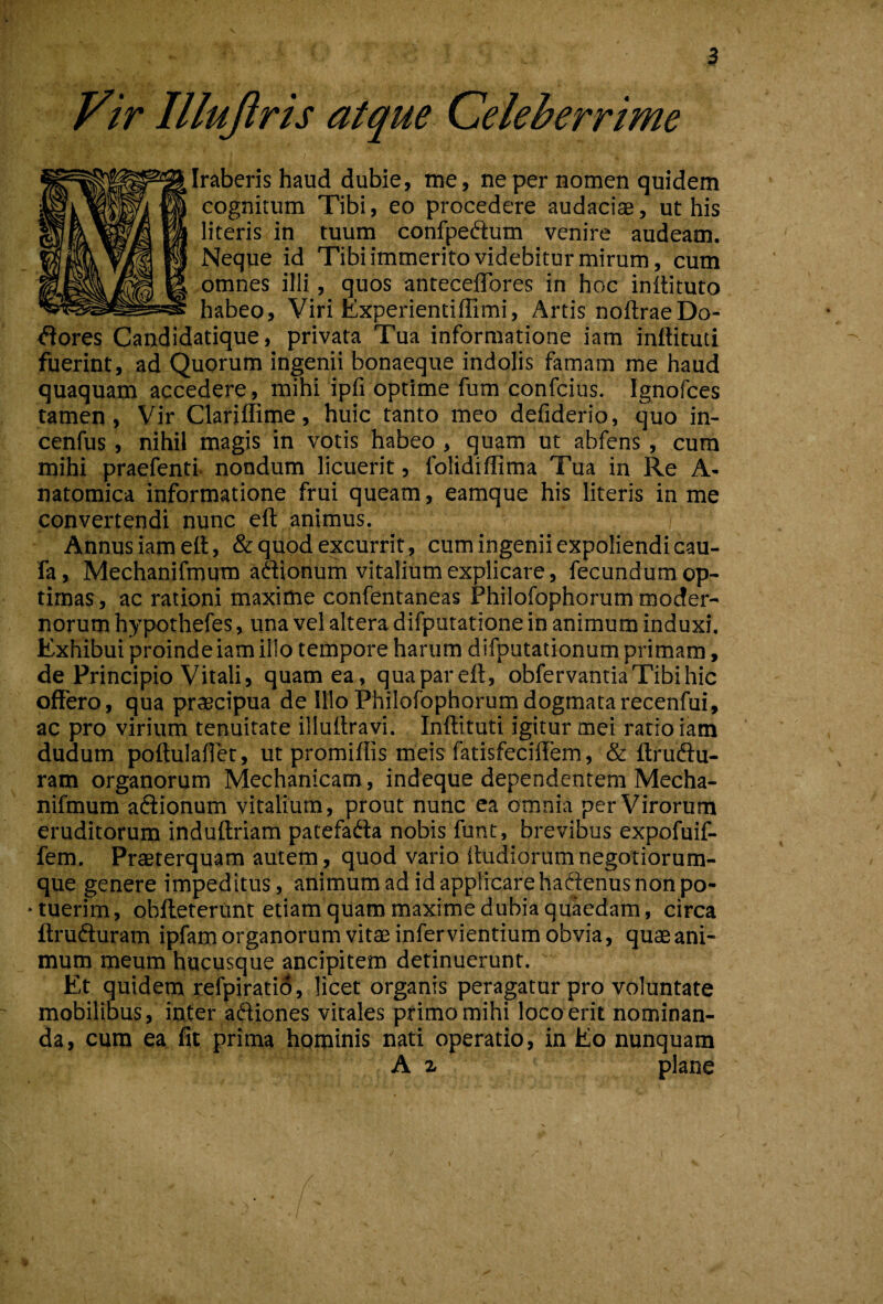 Vir Illuftris atque Celeberrime Iraberis haud dubie, me, ne per nomen quidem cognitum Tibi, eo procedere audaciae, ut his literis in tuum confpedlum venire audeam. Neque id Tibi immerito videbitur mirum, cum omnes illi, quos anteceflbres in hoc indituro habeo. Viri Experientiflimi, Artis noftraeDo¬ lores Candidatique, privata Tua informatione iam inftituti fuerint, ad Quorum ingenii bonaeque indolis famam me haud quaquam accedere, mihi ipfi optime fum confcius. Ignofces tamen, Vir Clariffime, huic tanto meo defiderio, quo in- cenfus, nihil magis in votis habeo , quam ut abfens, cum mihi praefenti- nondum licuerit, folidiffima Tua in Re A- natomica informatione frui queam, eamque his literis in me convertendi nunc eft animus. Annus iam ett, & quod excurrit, cum ingenii expoliendi cau- fa, Mechanifmum aftionum vitalium explicare, fecundum op¬ timas, ac rationi maxime confentaneas Philofophorum moder¬ norum hypothefes, una vel altera difputatione in animum induxi. Exhibui proinde iam illo tempore harum d ifputationum primam, de Principio Vitali, quam ea, quapareft, obfervantia Tibi hic offero, qua pr^cipua de Illo Philofophorum dogmata recenfui, ac pro virium tenuitate illuffravi. Inftituti igitur mei ratio iam dudum poftulaflet, ut promiflis meis fatisfeciftem, & ftruftu- ram organorum Mechanicam, indeque dependentem Mecha- nifmum aiffionum vitalium, prout nunc ea omnia per Virorum eruditorum induftriam patefada nobis funt, brevibus expofuif- fem. Prteterquam autem, quod vario ftudiorumnegotiorum¬ que genere impeditus, animum ad id applicare haftenus non po¬ tuerim , obfteterunt etiam quam maxime dubia quaedam, circa ftrufluram ipfam organorum vitae infer vientium obvia, quae ani¬ mum meum hucusque ancipitem detinuerunt. Et quidem pefpiratid, licet organis peragatur pro voluntate mobilibus, inter aftiones vitales primo mihi loco erit nominan¬ da, cum ea fit prima hominis nati operatio, in Eo nunquam A z plane