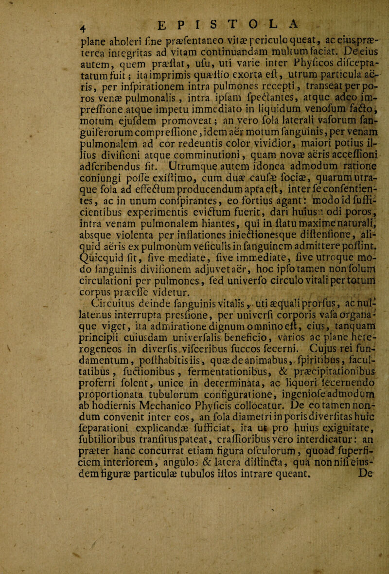 ' plane aboleri fine praefentaneo vitae periculo queat, aceiusprte-' terea integritas ad vitam continuandam multum faciat. De eius autem, quem pradiar, ufu, uti varie inter Fhyficos difcepta- tatumfuit; ita imprimis quaitio exorta eft, utrum particula ae-- ris, per infpirationem intra pulmones recepti, transeatperpo- ros venas pulmonalis, intra ipfam fpedantes, atque adeo im- preffione atque impetu immediato in liquidum venofum fado, moturrt ejufdem promoveat; an vero fola laterali vaforum fan- guiferorum comprellione, idem aer motum fanguinis, per venam pulmonalem ad cor redeuntis color vividior, maiori potius il¬ lius divifioni atque comminutioni, quam novae aeris acceflioni adferibendus fit. Utrumque autem idonea admodum ratione coniungi polle exillimo, cum duae caufe fociae, quarum utra¬ que fola ad efFeftum producendum apta ell, inter fecpnfentien- tes, ac in unum confpirantes, eo fortius agant: modoidfufRi cientibus experimentis eviftum fuerit, dari hulusn odi poros, intra venam pulmonalem hiantes , qui in flatu maxime naturali, absque violenta per inflationes inieaionesque diilenfione, ali¬ quid aeris ex pulmonum veficulis in fanguinem admittere polTint. Quicquid fit, five mediate, five immediate, five utroque mo¬ do fanguinis divifionem adjuvet aer, hoc ipfo tamen nonfolutri circulationi per pulmones , fed univerfo circulo vitali per totum corpus prarelle videtur. Circuitus deinde fanguinis vitalis,-uti asqualiprorfus, acnuD latenus interrupta presfione, per univerfi corporis vafaorgana¬ que viget, ita admiratione dignum omnino eft, eius, tanquaffi principii cuiusdam univerfalis beneficio, varios ac plane hete- rogeneos in diverfis.vifceribus fuccos fecerni. Cujus rei fun¬ damentum , poflhabitisiis, quaedeanimabus,.fpiritibus, facul¬ tatibus , fusionibus, fermentationibus, & praecipitationibus proferri folent, unice in determinata, ac liquori lecernendo proportionata tubulorum configuratione, ingeniofeadmodum ab hodiernis Mechanico Phylleis collocatur. De eo tamen non¬ dum convenit inter eos, an fola diametri inporisdiverfitas huic feparationi explicandae fufficiat, ira ut pro huius exiguitate, fubtilioribus tranfituspateat, craffioribusvero interdicatur: an praeter hanc concurrat etiam figura ofculorum, quoad fuperfi- ciem interiorem, angulos & latera dillinda, qua non nili eius¬ dem figurae particulae tubulos illos intrare queant. De