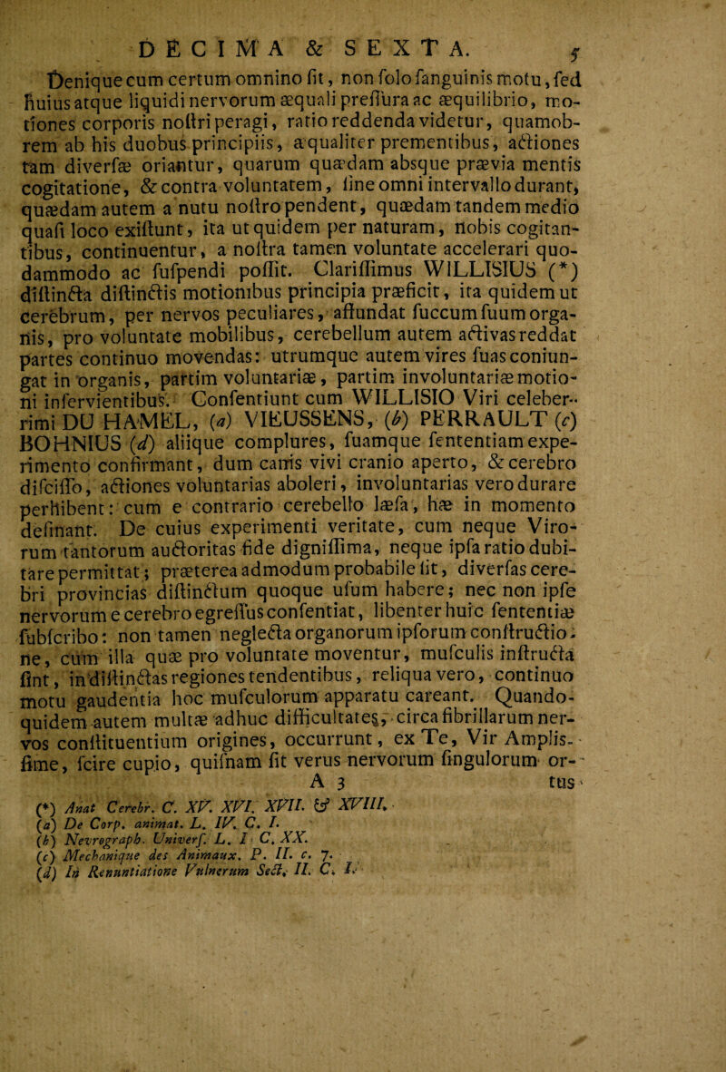 DEC I M A & S E X T A. ^ Denique cum certum omnino fit, non folo fanguinis motu, fed - Ruiusatque liquidi nervorum aequali prefiura ac tequilibrio, mo¬ tiones corporis noUriperagi, ratio reddenda videtur, quamob- rem ab his duobus principiis, aqualiter prementibus, aftiones tam diverfae oriantur, quarum quadam absque praevia mentis cogitatione, & contra voluntatem, line omni intervallo durant* quaedam autem a nutu noflro pendent, quaedam tandem medio quafi loco exiftunt, ita ut quidem per naturam, nobis cogitan¬ tibus, continuentur, a noltra tamen voluntate accelerari quo¬ dammodo ac fufpendi poffit. Clarillimus WILLISIUS (*) dillinfta diftinftis motionibus principia praeficit, ita quidem ut cerebrum, per nervos peculiares, affundat fuccumfuumorga- nis, pro voluntate mobilibus, cerebellum autem aftivasreddat partes continuo movendas: utrumque autem vires fuasconiun- gar in'organis, partim voluntariae, partim involuntariae motio¬ ni infervientibus.i Gonfentiunt cum WILLISIO Viri celeber¬ rimi DU HAMEL, (a) VIEUSSENS, (^) PERRAULT (c) BOHNIUS (<i/) aliique complures, fuamque fententiamexpe¬ rimento confirmant, dum carris vivi cranio aperto, & cerebro difciflb, aftiones voluntarias aboleri, involuntarias vero durare perhibent: cum e contrario cerebello laefa', hae in momento definanr. De cuius experimenti veritate, cum neque Viro¬ rum tantorum auftoritas fide dignifliraa , neque ipfa ratio dubi¬ tare permittat; praeterea admodum probabile Iit, diverfas cere¬ bri provincias diftinftum quoque ufum habere; nec non ipfe nervorum e cerebro egrelTusconfentiat, libenter huic fententiaj fubfcribo: non tamen neglefla organorum ipforum conftrudio: ne, ciiffi illa quae pro voluntate moventur, mufculis inftrudi-a flnt, in diltiniffas regiones tendentibus, reliqua vero, continuo motu gauderitia hoc mufculorum apparatu careant. Quando¬ quidem autem multae adhuc difficultate^,', circa fibrillarum ner- TOS conffitueutium origines, occurrunt, ex Te, Vir Amplis. • fime, fcire cupio, quifnam fit verus nervorum fingulorum- or- - A 3 tus' (*) Cerehr. C. Xf'. Xf^l. XPIl- XVIl/, • (a) De Corp, animat. L. II^. C» L {h) Nevregraph. Univerf. L, I C, XX. (f) Mechanique des Animaux. P. IL c.J. In Renuntiatione Fnlnerum Selie II. Ci I.‘