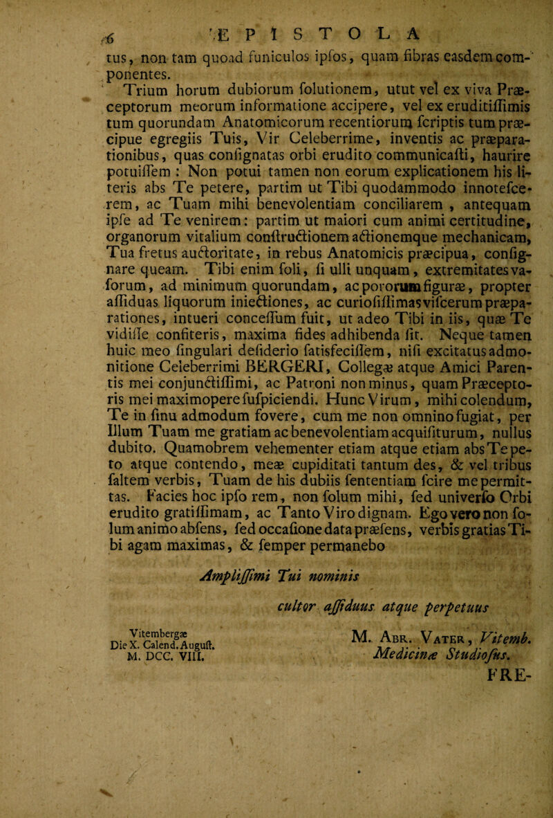 tus, non tatn quoad funiculos ipfos, quam fibras easdemcom-' .ponentes. ‘ Trium horum dubiorum folutionem, utut vel ex viva Prae¬ ceptorum meorum informatione accipere, vel ex eruditiffimis tum quorundam Anatomicorum recentiorunj fcriptis tumprae- cipue egregiis Tuis, Vir Celeberrime, inventis ac praepara¬ tionibus, quas confignatas orbi erudito communicafti, haurire potuiffem : Non potui tamen non eorum explicationem his li¬ teris abs Te petere, partim ut Tibi quodammodo innotefce- rem, ac Tuam mihi benevolentiam conciliarem , antequam ipfe ad Te venirem: partim ut maiori cum animi certitudine, organorum vitalium conftruftionem adionemque mechanicam, Tua fretus audoritate, in rebus Anatomicis praecipua, config- nare queam. Tibi enim foli, fi ulli unquam, extremitatesva- forum, ad minimum quorundam, ac potorum figurae, propter afliduas liquorum iniediones, ac curiofifiimasvifcerum praepa¬ rationes, intueri concefTum fiiit, ut adeo Tibi in iis, quae Te vidifie confiteris, maxima fides adhibenda fit. Neque tamen huic meo fingulari defiderio fatisfecifiem, nifi excitatus admo¬ nitione Celeberrimi BERGERI, Collega? atque Amici Paren¬ tis mei conjundillimi, ac Patroni non minus, quam Praecepto¬ ris mei maximoperefufpiciendi. HuncVirum, mihi colendum, Te in finu admodum fovere, cum me non omnino fugiat, per Illum Tuam me gratiam ac benevolentiam acquifiturum, nullus dubito. Quamobrem vehementer etiam atque etiam abs Te pe¬ ro atque contendo, meae cupiditati tantum des, & vel tribus faltem verbis. Tuam de his dubiis fententiam fcire me permit¬ tas. Facies hoc ipfo rem, non folum mihi, fed univerfo Orbi erudito gratiffimam, ac Tanto Viro dignam. Kgoyeronon fo¬ lum animo abfens, fed occafione data prtefens, verbis gratias Ti¬ bi agam maximas, & femper permanebo Am^ltJJimi Tui nominis Vitembergae Die X. Calend.Auguft, M. DCC. VIII. cultor ajjiduus atque ferfetuus M. Abr. Vater, Vitemb- Medicina Studiofks. FRE-