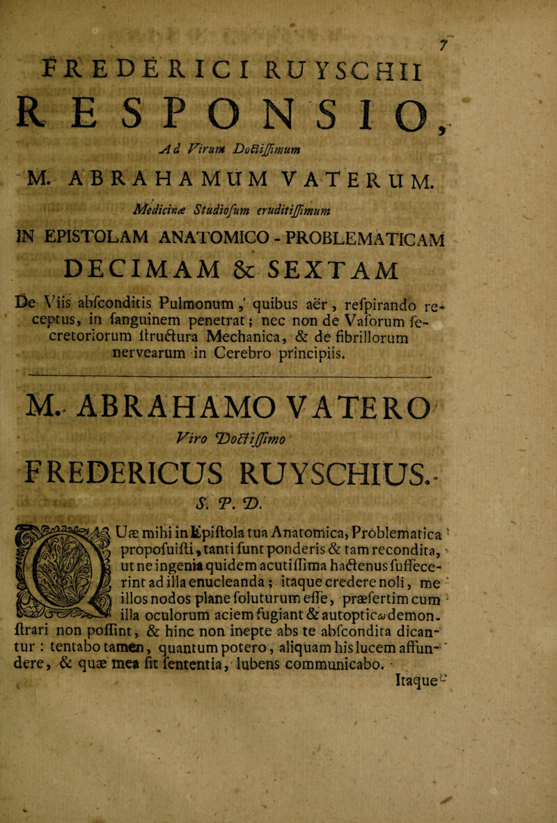 BREDERICI ruyschii R E S P O N S I O, Ad Virum DoSiiJJimum M. ABRA H A M li M V ATER U M. * Medicinae Studiofum eruditijfmum IN EPISTOLAM ANATOMICO - PROBLEMATICAM ^ DECIMAM & SEXTAM Viis abfconditis Pulmonumquibus aer, refpirandb re-* ceptus, in fanguinem penetrat ; nec non de Vaforum fe- cretoriorum liruftura Mechanica, & de fibrillorum nervearum in Cerebro principiis. V A TE R O Viro T^oBtJJimo RUYSCHIUS. dt T. T>. Uas mihi in Epiitbla tua Anatomica, Problerriatica ’ prbpofuifti , tanti funrponderis& tam recondita, ut ne ingenia quidem acutiffima hadenus fufFece- rint ad illa enucleanda; itaque credere noli, me ‘ illos nodos plane foluturum efle , praefertimcum * illa oculorum aciem fugiant& autoptic<ademon, lirari non poffint, & hinc non inepte abs te abfcondita dican* tur : tentabo tamen, quantumpotero , aliquam his lucem afFun- ' dere, & quae mea fit fententia, lubens communicabo. ■ Itaque “
