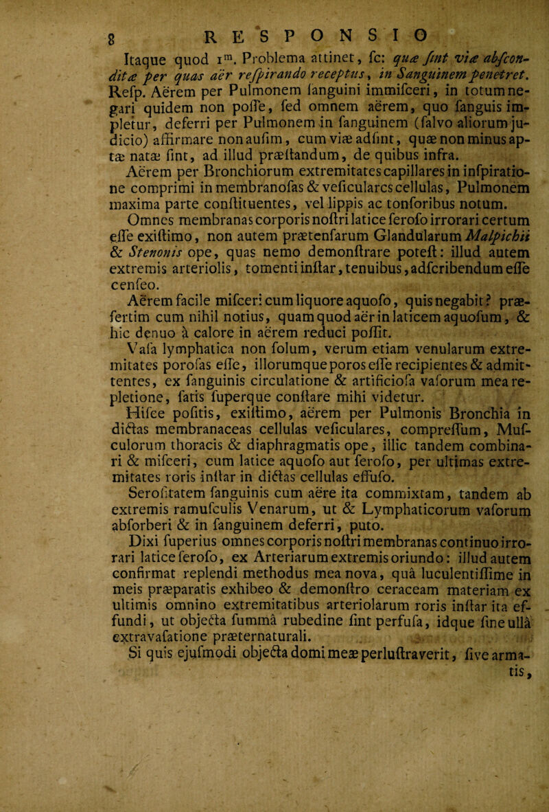 Itaque quod Problema attinet, fc: quts fint via abfcon- dita per quas aer refpirando receptus, in Sanguinem penetret. Refp. Aerem per Pulmonem languini immifceri, in totumne- gari quidem non pofle, fed omnem aerem, quo fanguis im¬ pletur, deferri per Pulmonem in fanguinem (falvo aliorum ju¬ dicio) afiarmare non aufim, cum viae adiint, quae non minus ap¬ tae natae fint, ad illud praedandum, de quibus infra. Aerem per Bronchiorum extremitates capillares in infpiratio- ne comprimi inmembranofas&veficularcscellulas. Pulmonem maxima parte condit uentes, vel lippis ac tonforibus notum. Omnes membranas corporis nodri latice ferofo irrorari certum eJTe exidimo, non autem prstenfarum Glandularum Malpichit & Stenonis ope, quas nemo demondrare poted; illud autem extremis arteriolis, tomenti indar, tenuibus, adfcribendumefle cenfeo. Aerem facile mifceri cum liquore aquofo, quisnegabit ? prae- fertim cum nihil notius, quam quod aerin laticem aquofum , & hic dcnuo h calore in aerem reduci poilit, Vafa lymphatica non folum, verum etiam venularum extre¬ mitates porofas ede, iliorumqueporosefiTe recipientes & admit¬ tentes, ex fanguinis circulatione & artificiofa vaforum mea re¬ pletione, fatis fuperque condare mihi videtur. Hifee pofitis, exidimo, aerem per Pulmonis Bronchia in diftas membranaceas cellulas veficulares, comprefTum, Muf- culorum thoracis & diaphragmatis ope, illic tandem combina¬ ri & mifceri, cum latice aquofo aut ferofo, per ultimas extre¬ mitates roris indar in didas cellulas effufo, Serofitatem fanguinis cum aere ita commixtam , tandem ab extremis ramufculis Venarum, ut & Lymphaticorum vaforum abforberi & in fanguinem deferri, puto. Dixi fuperius omnes corporis nodri membranas continuo irro¬ rari latice ferofo, ex Arteriarum extremis oriundo: illud autem confirmat replendi methodus mea nova, qua luculentidime in meis prsparatis exhibeo & demonfiro ceraceam materiam ex ultimis omnino extremitatibus arteriolarum roris indar ita ef¬ fundi, ut objeda fumma rubedine fmtperfufa, idque fine ulla extravafatione praeternaturali. Si quis ejufmodi objeda domi meae perludraverit, five arma¬ tis.