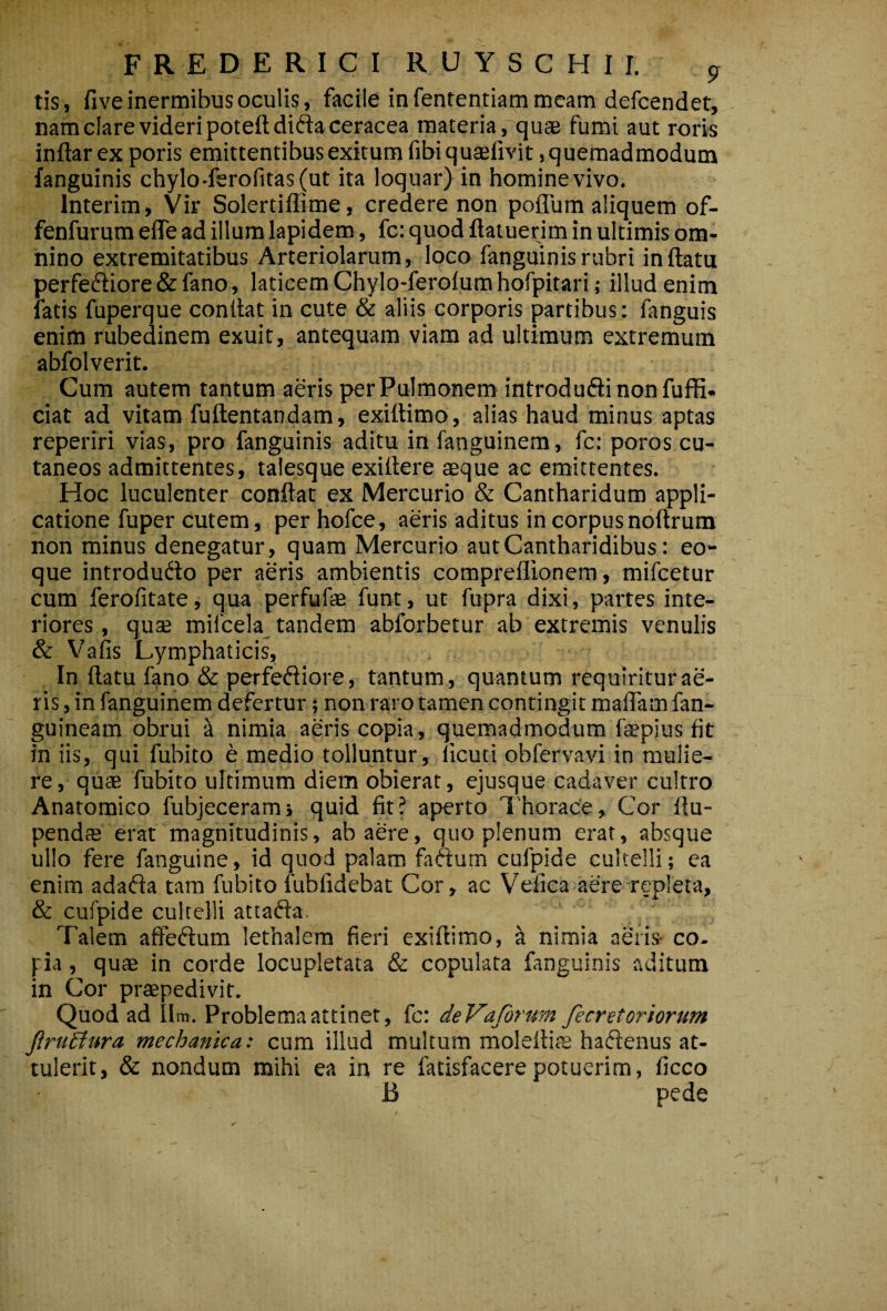 F R E D E R I C I R U Y S C H I I. ^ tis, five inermibus oculis, facile in fententiam meam defcendet, nam clare videri poteftdiftaceracea materia, quae fumi aut roris inftar ex poris emittentibus exitum fibi qutefivit, quemadmodum (anguinis chylo-ferofitas (ut ita loquar) in homine vivo. Interim, Vir Solertiffime, credere non poflum aliquem of- fenfurum elTe ad illum lapidem, fc: quod flatuerim in ultimis om¬ nino extremitatibus Arteriolarum, loco fanguin is rubri inflatu perfeftiore & fano, laticem Chylo-ferofum hofpitari; illud enim fatis fuperque conflat in cute & aliis corporis partibus: fanguis enim rubedinem exuit, antequam viam ad ultimum extremum abfolverit. Cum autem tantum aeris per Pulmonem introduftinonfuffi. ciat ad vitam fuftentandam, exiftimo, alias haud minus aptas reperiri vias, pro fanguinis aditu in fanguinem, fc: poros cu¬ taneos admittentes, talesque exiflere aeque ac emittentes. Hoc luculenter conflat ex Mercurio & Cantharidum appli¬ catione fuper cutem, perhofce, aeris aditus in corpus noflrum non minus denegatur, quam Mercurio aut Cantharidibus: eo- que introdufto per aeris ambientis compreflionem, mifcetur cum ferofitate, qua perfufae funt, ut fupra dixi, partes inte¬ riores , quse mifcela tandem abforbetur ab extremis venulis & Vafis Lymphaticis, In flatu fano & perfeftiore, tantum , quantum requiritur ae¬ ris , in fanguinem defertur; non raro tamen contingit maflam fan- guineam obrui ^ nimia aeris copia, quemadmodum faepius fit in iis, qui fubito e medio tolluntur, fleuti obfervavi in mulie¬ re , quae fubito ultimum diem obierat, ejusque cadaver cultro Anatomico fubjecerami quid fit? aperto 1'horac'e, Cor flu- pendffi erat magnitudinis, ab aere, quo plenum erat, absque ullo fere fanguine, id quod palam faCtum cufpide cultelli; ea enim adafla tara fubito fubfidebat Cor, ac Vefica aere repleta, & cufpide cultelli attaffa. Talem affecflum lethalera fieri exiflimo, a nimia aeris- co¬ pia , quae in corde locupletata & copulata fanguinis aditum in Cor praepedivit. Quod ad Ilm. Problema attinet, fc: deVaformi fecretoriorum firuBura mechanica: cum illud multum moleflits haftenus at¬ tulerit, & nondum mihi ea in re fatisfacerepotuerim, ficco B pede