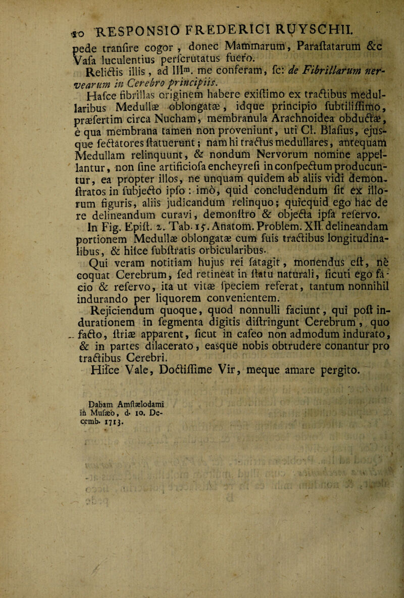 RESPONSIO FREDERICI Ry YSCHII. pede tranfire cogor , donec Mammarum , Paraftatarum &c Vafa luculentius perlcrutatus fuero. Relidis illis, ad III™. me conferam, {c'. de Fibrillarum ner- vearum in Cerebro principiis. Hafce fibrillas originem habere exiUimo ex tradibus medul¬ laribus Medullae oblongatae, idque principio fubtilillimo, praefertim circa Nucham, membranula Arachnoidea obdudae, ■ e qua membrana tamen non proveniunt, uti Cl. Blafius, ejus- que fedatores ftatuerunt; nam hi rradusmedullares, ahtequam Medullam relinquunt, & nondum Nervorum nomine appel¬ lantur, non fine artificiofaencheyrefi in confpedum producun¬ tur , ea propter illos, ne unquam quidem ab aliis vidi demon- ftratos in fubjedo ipfo : imo, quid concludendum fit ex illo¬ rum figuris, aliis judicandum relinquo; quicquid ego hac de re delineandum curavi, demonitro & objeda ipfa refervo. In Fig. Epift. x-Tab ij.Anatom.Problem.XII,delineandam portionem Medullae oblongatae cum fuis tradibus longitudina¬ libus, & hilce fubttratis orbicularibus. Qui veram notitiam hujus rei fatagit, monendus ell, ne coquat Cerebrum, fed retineat in ilatu naturali, ficuti ego fa¬ cio & refervo, ita ut vitae fpeciem referat, tantum nonnihil indurando per liquorem convenientem. Rejiciendum quoque, quod nonnulli faciunt, qui poft in- durationem in fegmenta digitis diftringunt Cerebrum ,, quo fado, ftriae apparent, ficut in cafeo non admodum indurato, & in partes dilacerato, easque nobis obtrudere conantur pro tradibus Cerebri. Hifce Vale, Dodiffime Vir, meque amare pergito. Dabam Amftaelodami ih Mufseb, d* lo, De- cemb. 1713.