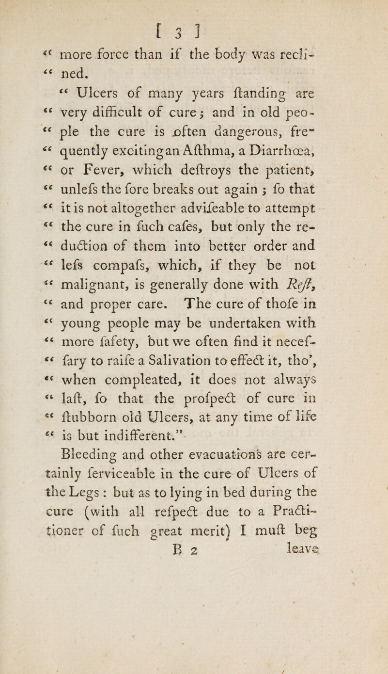 « more force than if the body was recli- “ ned. * i i “ Ulcers of many years ftanding are iC very difficult of cure; and in old peo~ “ pie the cure is .often dangerous, fre~ quently exciting an Afthma, a Diarrhoea, or Fever, which deftroys the patient, *c unlefs the fore breaks out again ; fo that “ it is not altogether advifeable to attempt “ the cure in fuch cafes, but only the re- “ dudfion of them into better order and se lefs compafs, which, if they be not malignant, is generally done with Reft, <c and proper care. The cure of thofe in <c young people may be undertaken with more fafety, but we often find it necef- €C fary to raife a Salivation to effedt it, tho*, when compleated, it does not always “ laid, fo that the profpedt of cure in sc ftubborn old Ulcers, at any time of life is but indifferent.” Bleeding and other evacuations are cer¬ tainly ferviceable in the cure of Ulcers of the Legs: but as to lying in bed during the cure (with all refpedt due to a Practi¬ tioner of fuch great merit) I mud beg W J B 2 leave