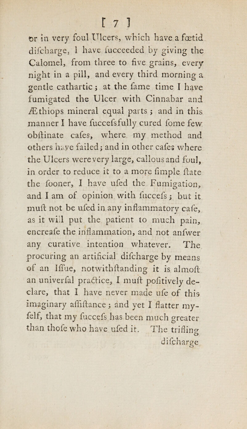 t>r in very foul Ulcers, which have a foetid difcharge, 1 have fucceeded by giving the Calomel, from three to five grains, every night in a pill, and every third morning a gentle cathartic; at the fame time I have fumigated the Ulcer with Cinnabar and iEthiops mineral equal parts; and in this manner I have fuccefsfully cured fome few* obftinate cafes, where my method and others have failed; and in other cafes where the Ulcers were very large, callous and foul, in order to reduce it to a more fimple ftate the fooner, I have ufed the Fumigation, and I am of opinion with fuccefs; but it muft not be ufed in any inflammatory cafe, as it will put the patient to much pain, encreafe the inflammation, and not anfwer any curative intention whatever. The procuring an artificial difcharge by means of an Iflue, notwithftanding it is al mo fl¬ an univerfal practice, I muft pofitiveJy de¬ clare, that I have never made ufe of this imaginary afliftance; and yet I flatter my- felf, that my fuccefs has been much greater than thofe who have ufed it. The trifling o difcharge