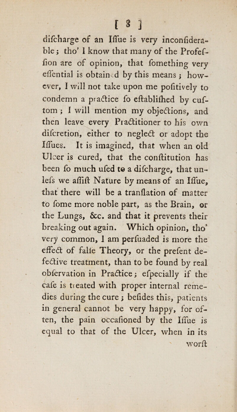 difcharge of an fffiie is very inconfidera- ble; tho’ 1 know that many of the Profef- fion are of opinion, that fomething very ellential is obtain d by this means; how¬ ever, 1 will not take upon me pofitively to condemn a pradtice fo eftablifhed by cuf- tom ; I will mention my objections, and then leave every PiaCtitioner to his own difcretion, either to negleCt or adopt the I/Tues. It is imagined, that when an old Ulcer is cured, that the conftitution has been fo much ufed to a difcharge, that un- lefs we affift Nature by means of an Iffue, that there will be a tranflation of matter to fome more noble part, as the Brain, or the Lungs, &c. and that it prevents their breaking out again. Which opinion, tho* very common, 1 am perfuaded is more the efFeCt of falle Theory, or the prefent de¬ fective treatment, than to be found by real obfervation in PraCtice; efpecially if the cafe is treated with proper internal reme¬ dies during the cure ; belides this, patients in general cannot be very happy, for of¬ ten, the pain occafioned by the Iffue is equal to that of the Ulcer, when in its worfl N