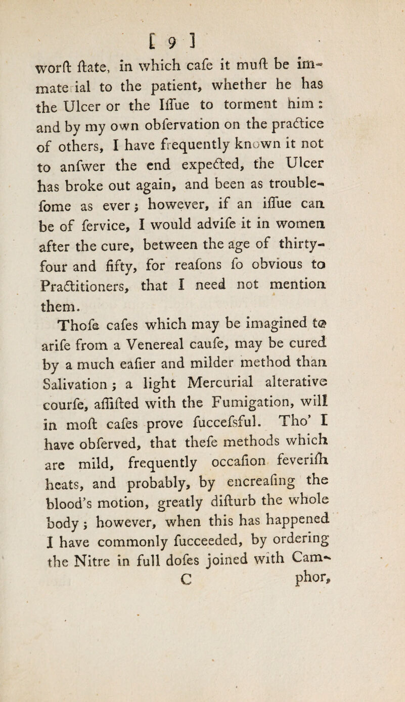 [93 worft ftate, in which cafe it muft be im- mate ial to the patient, whether he has the Ulcer or the IlTue to torment him: and by my own obfervation on the practice of others, I have frequently known it not to anfwer the end expeCted, the Ulcer has broke out again, and been as trouble- fome as ever; however, if an iflue can be of fervice, I would advife it in women after the cure, between the age of thirty- four and fifty, for realons fo obvious to Practitioners, that I need not mention them. Thofe cafes which may be imagined t© arife from a Venereal caufe, may be cured by a much eafier and milder method than Salivation; a light Mercurial alterative courfe, afiifted with the Fumigation, will in mod cafes prove fuccefsful. Tho’ I have obferved, that thefe methods which are mild, frequently occafion feverilh heats, and probably, by encreafing the blood’s motion, greatly difturb the whole body; however, when this has happened 1 have commonly fucceeded, by ordering the Nitre in full dofes joined with Cam-* C phor.