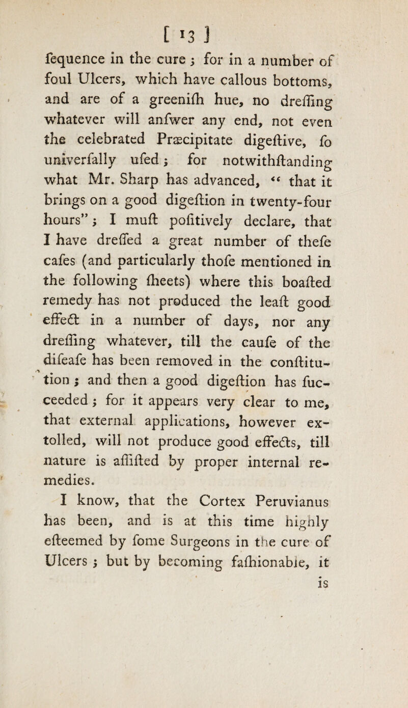 [ *3 J fequence in the cure ; for in a number of foul Ulcers, which have callous bottoms, and are of a greenifh hue, no dreffing whatever will anfwer any end, not even the celebrated Precipitate digeftive, fo univerfally ufed; for notwithftanding what Mr. Sharp has advanced, “ that it brings on a good digeftion in twenty-four hours” j I muft pofitively declare, that I have dreffed a great number of thefe cafes (and particularly thofe mentioned in the following fheets) where this boafted remedy has not produced the lead good effedt in a number of days, nor any dreffing whatever, till the caufe of the difeafe has been removed in the conftitu- tion j and then a good digeftion has fuc- ceeded; for it appears very clear to me, that external applications, however ex¬ tolled, will not produce good effedts, till nature is affifted by proper internal re¬ medies. I know, that the Cortex Peruvianus has been, and is at this time highly efteemed by fome Surgeons in the cure of Ulcers j but by becoming faffiionabie, it IS