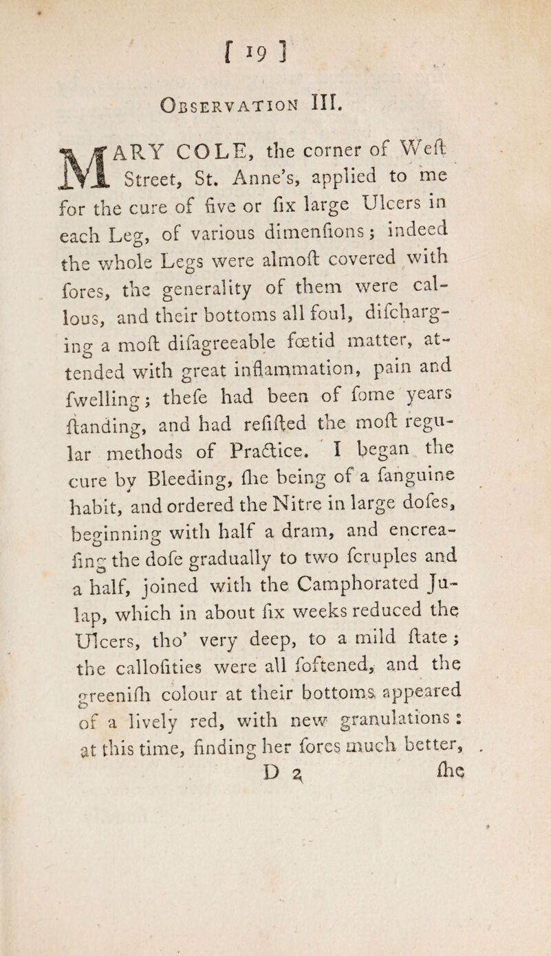 Observation III. MARY COLE, the corner of Weft Street, St. Anne's, applied to me for the cure of five or fix large Ulcers in each Leg, of various dimemions; indeed the whole Legs were almoft covered with fores, the generality of them were cal¬ lous, and their bottoms all foul, difcharg- inor a mo ft difagreeable feet id matter, at- D j tended with great inflammation, pain and fwelling y thefe had been of forne years (landing, and had refilled the mod regu¬ lar methods of Practice. I began the cure by Bleeding, flie being of a fanguine habit, and ordered the Nitre in large dofes, beginning with half a dram, and encrea- fmg the dofe gradually to two Temples and a half, joined with the Camphorated Ju- lap, which in about fix weeks reduced the Ulcers, tlio' very deep, to a mild ftate ; the callofities were all foftened, and the meenifh colour at their bottoms appeared t> . of a lively red, with new granulations: at this time, finding her fores much better, D 3 fhe