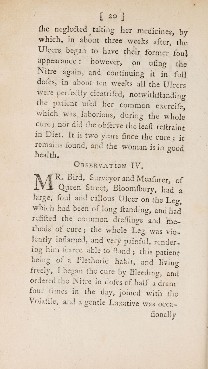 ihe negleded ^ taking her medicines, by which, in about three weehs after, the Ulcers began to have their former foul appearance: however, on ufing the Nitre again, and continuing it in full doles, in about ten weeks all the Ulcers were perfectly cicatrifed, notwithflanding tile patient uied her common exercife, which was laborious, during the whole cuie; nor did hie obferve the leaft reflraint in Diet. It is two years fince the cure ; it remains round, and the woman is in ;?ood health. ° Observation IV. R. Bird, Surveyor and Meafurer, of Queen Street, Bloomfbury, had a trge, foul and callous Ulcer on the Lee, which had been of long handing, and had* refilled the common dreffings and me- tiicds o. cure r tne whole Leg was vio¬ lently inflamed, and very painful, render- ing him icarce aole to hand ; this patient bcuig o. a Plethoric habit, and livin? freely, I began the cure by Bleeding, and ordered the Nitre in dofes of half a dram four times in the day, joined with the Volatile, and a gentle Laxative was occa- fionaliy