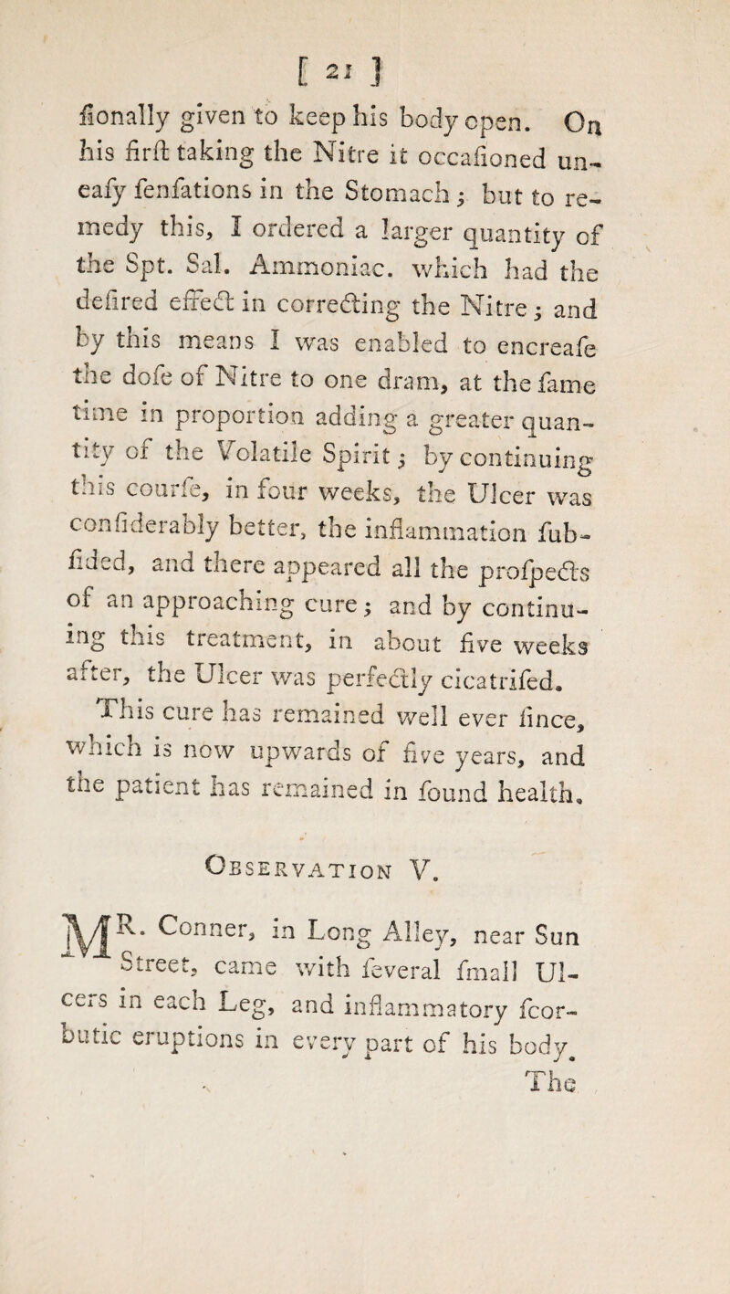 fionally given to keep his body open. Ori his firft taking the Nitre it occafioned un- eafy fenfations in the Stomach ; but to re-, medy this, I ordered a larger quantity of the Spt. Sal. Ammoniac, which had the defired efred; in correcting the Nitre; and by this means I was enabled to encreafe the dofe of Nitre to one dram, at the fame time in proportion adding a greater quan¬ tity of the Volatile Spirit; by continuing tins courfe, in four weeks, the Ulcer was confiderably better, the inflammation fub- flued, and there appeared all the prolpedrs of an approaching cure; and by continu¬ ing tnis treatment, m about five weeks the Ulcer was perfectly cicatrifed. lliis cure has remained well ever lince, which is now upwards of five years, and tne patient lias remained in found health* Observation V. |^/|rva Conner, in Long Alley, near Sun Street, came with feveral final! Ul¬ cus in each Leg, and inflammatory fcor- oatic eruptions in every part of his body The