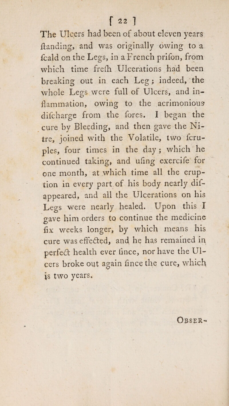 The Ulcers had been of about eleven years fianding, and was originally owing to a fcald on the Legs* in a French prilon, from which time frefh Ulcerations had been breaking out in each Leg; indeed, the whole Legs were full of Ulcers, and in¬ flammation, owing to the acrimonious difcharge from the fores. I began the cure by Bleeding, and then gave the Ni¬ tre, joined with the Volatile, two fcru- ples, four times in the day; which he continued taking, and ufing exercife for one month, at which time all the erup¬ tion in every part of his body nearly dis¬ appeared, and all the Ulcerations on his Legs were nearly healed. Upon this 1 gave him orders to continue the medicine fix weeks longer, by which means his cure was effected, and he has remained in perfedt health ever tince, nor have the Ul¬ cers broke out again lince the cure, which is two years.