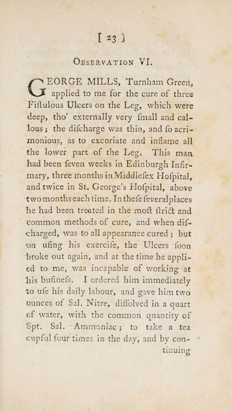 Observation VI. GEORGE MILLS, Turnham Green* applied to rne for the cure of three Fiflulous Ulcers on the Leg, which were deep, tho’ externally very Email and cal¬ lous ; the difcharge was thin, and fo acri¬ monious, as to excoriate and inflame all the lower part of the Leg, This man had been feven weeks in Edinburgh Infir¬ mary, three months inMiddlefex Hofpital, and twice in St, George’s Hofpital, above two months each time. In thefe feveralplaces he had been treated in the moil; flridt and common methods of cure, and when dif- charged, was to all appearance cured; hut 'on ufing his exercife, the Ulcers foon broke out again, and at the time he appli¬ ed to me, was incapable of working at his bufinefs. I ordered him immediately to ufe his daily labour, and gave him two Ounces ot Sal. Nitre, dillolved in a quart of water, with the common quantity of Spt. Sal. Ammoniac; to take a tea cupful four times in the day, and by con¬ tinuing