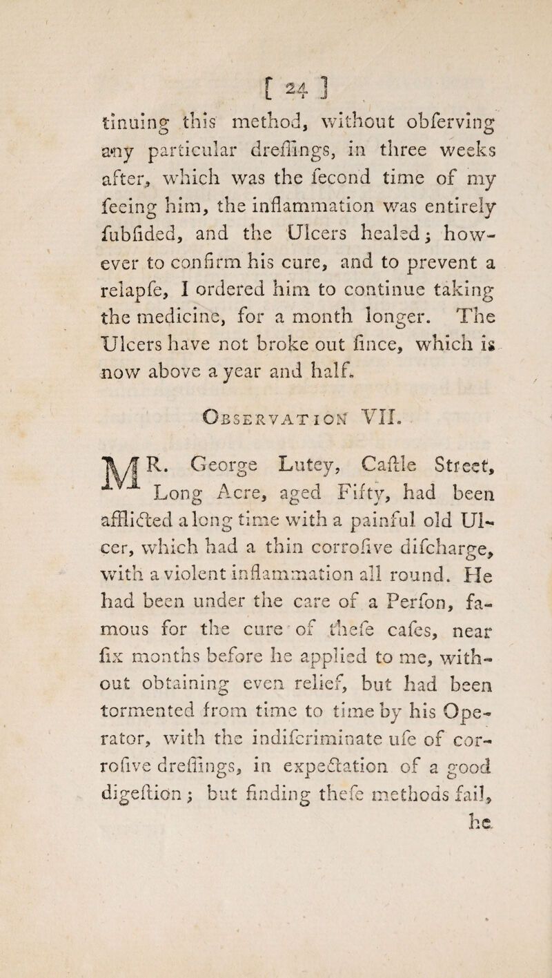 tinains: this method, without obferving o o a*ny particular dr offings, in three weeks after, which was the fecond time of my feeing him, the inflammation was entirely fubfided, and the Ulcers healedj how¬ ever to confirm his cure, and to prevent a relapfe, I ordered him to continue taking the medicine, for a month longer. The Ulcers have not broke out flnee, which is now above a year and half. Observation VII. liyf R. George Lutey, Caftle Street, Long Acre, aged Fifty, had been afflicted along time with a painful old Ul¬ cer, which had a thin corrofive difeharge, with a violent inflammation all round. He had been under the care of a Perfon, fa¬ mous for the cure of thefe cafes, near fix months before he applied to me, with¬ out obtaining even relief, but had been tormented from time to time by his Ope¬ rator, with the indiferiminate ufe of cor- rofive dreffings, in expedition of a good digeftion; but finding thefe methods fail.