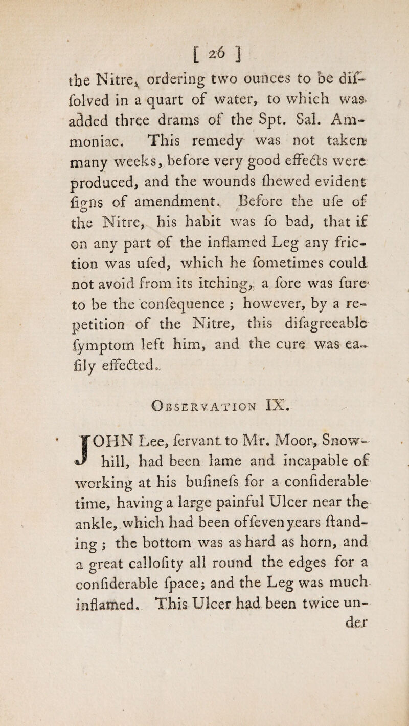 the Nitre* ordering two ounces to be dif- folved in a quart of water, to which was* added three drams of the Spt. Sal. Am¬ moniac. This remedy was not taken? many weeks, before very good effefts were produced, and the wounds fhewed evident iigns of amendment. Before the ufe of the Nitre, his habit was fo bad, that if on any part of the inflamed Leg any fric¬ tion was ufed, which he fometimes could not avoid from its itching,, a fore was fure* to be the confequence ; however, by a re¬ petition of the Nitre, this difagreeable fymptom left him, and the cure was ea~ fily effected,. Observation IX. OHN Lee, fervantto Mr. Moor, Snow- hill, had been lame and incapable of working at his bufinefs for a coniiderable time, having a large painful Ulcer near the ankle, which had been offevenyears ftand- ing; the bottom was as hard as horn, and a great callofity all round the edges for a confiderable fpace; and the Leg was much inflamed. This Ulcer had been twice un¬ der