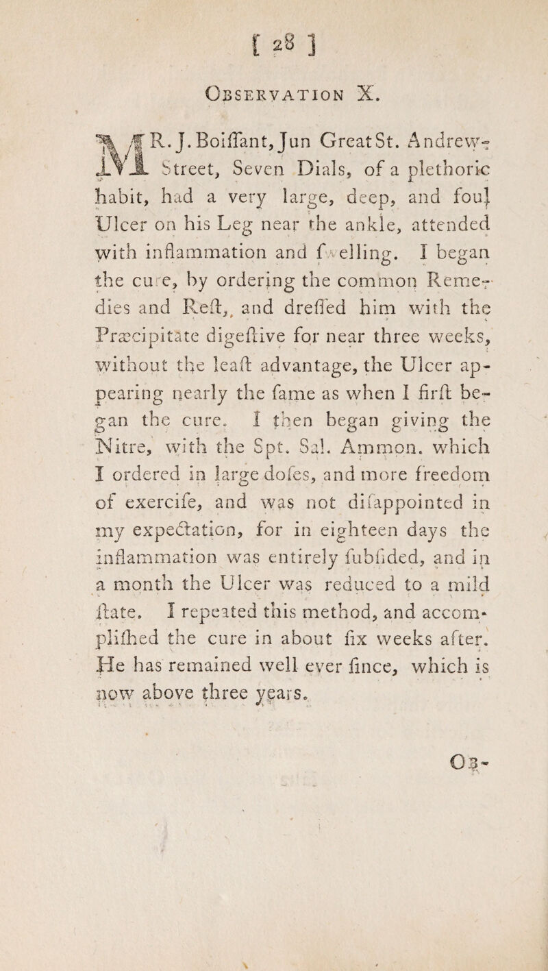 128 j Observation X. /f R.J.BoifTant,Jim GrcatSt. Andrew-: Street, Seven Dials, of a plethoric habit, had a very large, deep, and foul Ulcer on his Leg near the ankle, attended with inflammation and f veiling. I began the cu e, by ordering the common Reme¬ dies and Reft, and dreffed him with the '■ * •• ■ * w Precipitate digeftive for near three weeks, without the leaf!: advantage, the Ulcer ap¬ pearing nearly the fame as when 1 firft be¬ gan the cure. I then began giving the Nitre, with the Spt. Sal. Ammon, which I ordered in large dofes, and more f reedom of exercife, and was not disappointed in my expectation, for in eighteen days the inflammation was entirely fubfided, and in a month the Ulcer was reduced to a mild 1 \ ’ ' * \ * ilate. 1 repeated this method, and accom* pliihed the cure in about fix weeks after. He has remained well ever fince, which is ■’* , - « now above three years. : 1 ; j '■ 03-