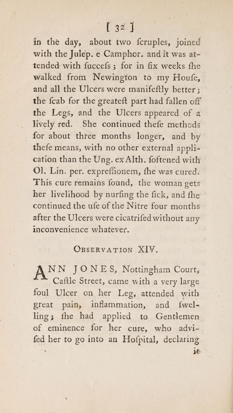 In the day, about two fcruples, joined with the Julep, e Camphor, audit was at¬ tended with fuccefs; for in fix weeks flic walked from Newington to my Houfe, and all the Ulcers were manifeftly better; the fcab for the greateft part had fallen off the Legs, and the Ulcers appeared of a lively red. She continued thefe methods for about three months longer, and by thefe means, with no other external appli¬ cation than the Ung. exAlth. foftened with Oh Lin. per. expreffionem, fine was cured. This cure remains found, the woman gets her livelihood by nurfing the fick, and fhe continued the ufe of the Nitre four months after the Ulcers were cicatrifed without any Inconvenience whatever. Observation XIV. ANN J O N E S, Nottingham Court* Caftle Street, came with a very large foul Ulcer on her Leg, attended with great pain, inflammation, and (wel¬ ling ; Ihe had applied to Gentlemen of eminence for her cure, who advi~ fed her to go into an Hofpital, declaring