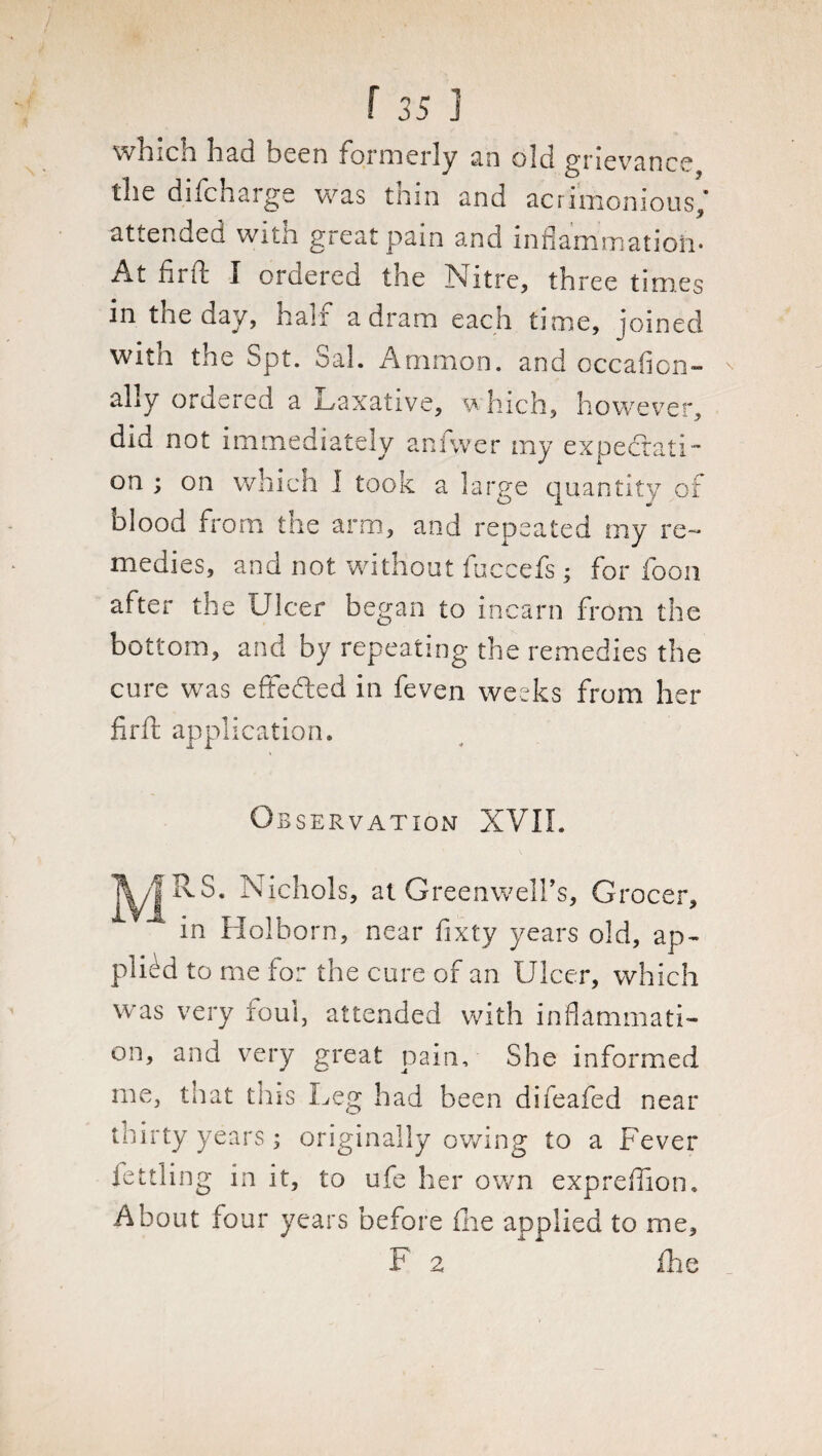 which had been formerly an old grievance the difcharge was thin and acrimonious; attended with great pain and inflammation. At fit fli X ordered the Ndtre, three times in the day, hair a dram each time, joined with the Spt. Sal. Ammon, and occafion- ally ordered a Laxative, which, however, did not immediately anfwer my expectati¬ on ; on which 1 took a large quantity of blood from the arm, and repeated my re¬ medies, and not without fuccefs ; for foon after the Ulcer began to incarn from the bottom, and by repeating the remedies the cure was effected in feven weeks from her firft application. Observation XVII. MRS. Nichols, at Greenwell’s, Grocer, in Holborn, near fixty years old, ap¬ plied to me for the cure of an Ulcer, which was very foul, attended with inflammati¬ on, and very great pain. She informed me, that tins Leg had been difeafed near thirty years; originally owing to a Fever fettling in it, to ufe her own expreffion. About four years before fhe applied to me, F 2 fhe