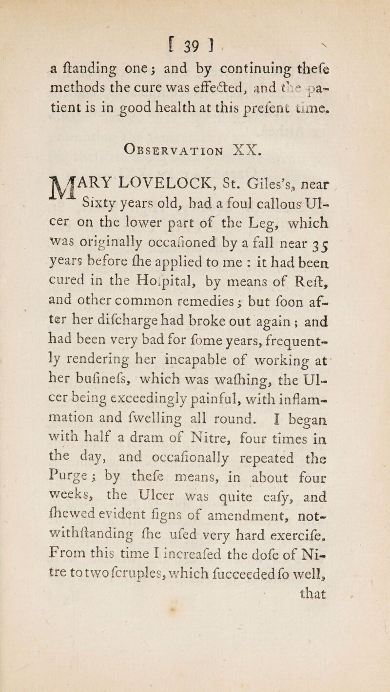 a (landing one; and by continuing thefe methods the cure was effected, and the oa- -i tient is in good health at this p refen t time. Observation XX. A f ARY LOVELOCK, St. Giles's, near Sixty years old, had a foul callous Ul¬ cer on the lower part of the Leg, which was originally occasioned by a fall near 35 years before £he applied to me : it had been cured in the Hospital, by means of Reft, and other common remedies; but foon af¬ ter her difcharge had broke out again ; and had been very bad for fome years, frequent¬ ly rendering her incapable of working at her bufinefs, which was wafhing, the Ul¬ cer being exceedingly painful, with inflam¬ mation and fwelling all round. I began with half a dram of Nitre, four times in the day, and occafionally repeated the Purge; by thefe means, in about four weeks, the Ulcer was quite eafy, and (hewed evident figns of amendment, not- withftanding (he ufed very hard exercife* From this time I increafed the dofe of Ni¬ tre to two fcruples, which fucceededfo well, that