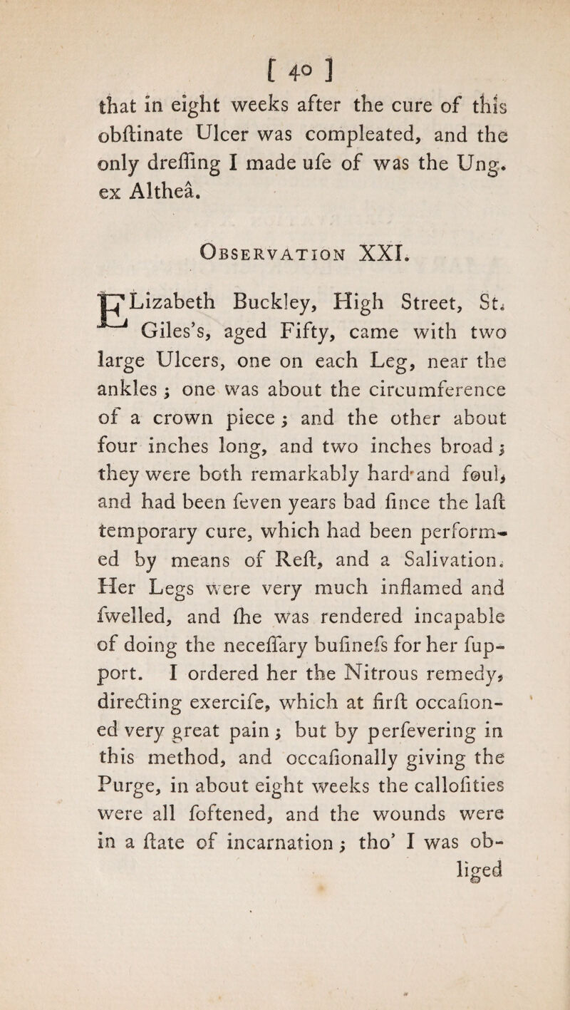 [ 4° ] that in eight weeks after the cure of this obftinate Ulcer was compleated, and the only dreffing I made ufe of was the Ung* ex Althea. Observation XXL t^Lizabeth Buckley, High Street, St. Giles’s, aged Fifty, came with two large Ulcers, one on each Leg, near the ankles ; one was about the circumference of a crown piece ; and the other about four inches long, and two inches broad; they were both remarkably hard'and foul* and had been feven years bad fince the laft temporary cure, which had been perform¬ ed by means of Reft, and a Salivation. Her Legs were very much inflamed and fwelled, and lhe was rendered incapable of doing the neceflary bufinefs for her fup- port. I ordered her the Nitrous remedy? dire&ing exercife, which at firft occasion¬ ed very great pain but by perfevering in this method, and occafionally giving the Purge, in about eight weeks the callofities were all foftened, and the wounds were in a ftate of incarnation; tho’ I was ob¬ liged