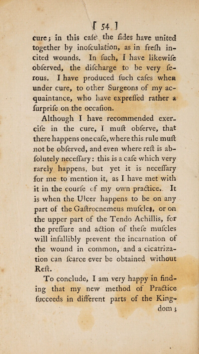 r 541 cure; In this cafe- the fides have united together by inofculation, as in frefh in¬ cited wounds. In fuch, I have likewife obferved, the dilcharge to be very fe- rous. I have produced fuch cafes when under cure, to other Surgeons of my ac¬ quaintance, who have expreffed rather a furprife on the occafion. Although I have recommended exer- cife in the cure, I muff obferve, that there happens one cafe, where this rule muft not be obferved, and even where reft is ab- folutely neceflary: this is a cafe which very rarely happens, but yet it is neceflary for me to mention it, as I have met with it in the courft of my own pradtice. It is when the Ulcer happens to be on any part of the Gaftrocnemeus mufcle$, or on the upper part of the Tendo Achillis, for the prefiure and adtion of thefe mufcles will infallibly prevent the incarnation of the wound in common, and a cicatriza¬ tion can fcarce ever be obtained without Reft. To conclude, I am very happy in find¬ ing that my new method of Pradtice fucceeds in different parts of the King-*