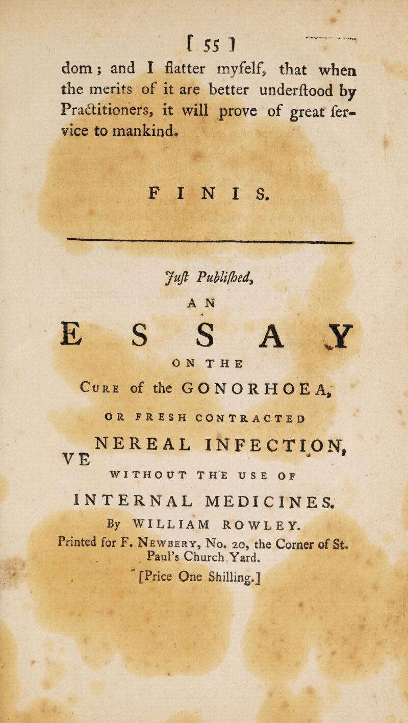 dom; and I flatter myfelf, that when the merits of it are better underftood by Practitioners, it will prove of great fer- vice to mankind* FINIS. Juft Publifhed, A N E S S A VY ON THE Cure of the G O N O R H O E A, OR FRESH CONTRACTED NERE AL INFECTION, VE J WITHOUT THE USE OF INTERNAL MEDICINES. By WILLIAM ROWLEY. Printed for F. Newbery, No. 20, the Corner of St. Paul’s Church Yard. * [Price One Shilling.]